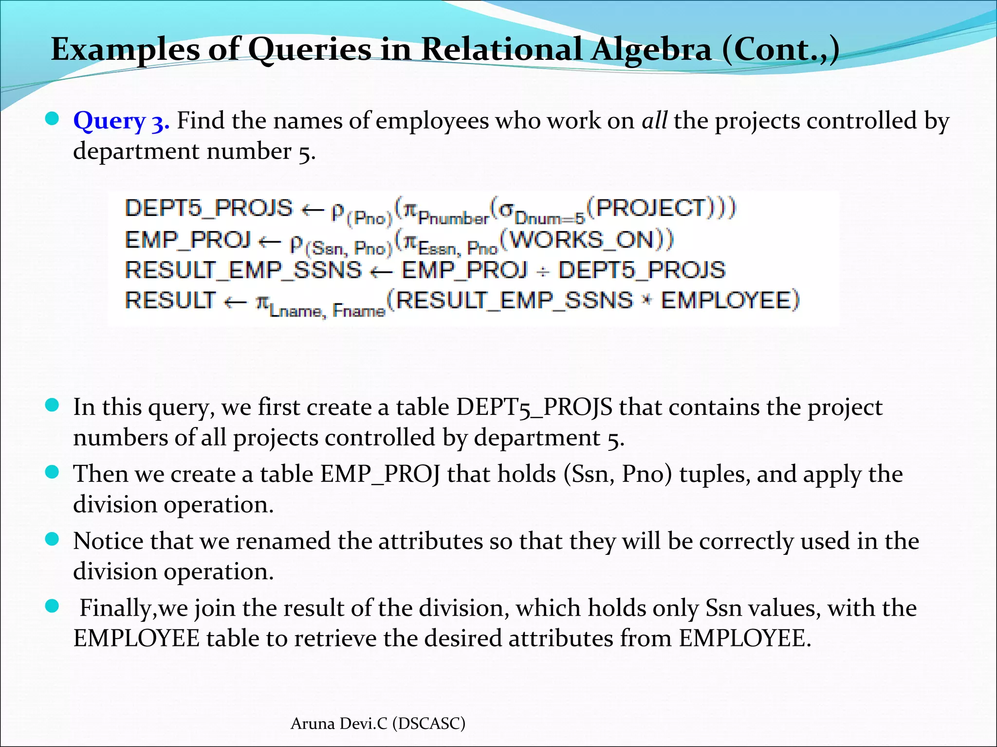  Query 3. Find the names of employees who work on all the projects controlled by
department number 5.
 In this query, we first create a table DEPT5_PROJS that contains the project
numbers of all projects controlled by department 5.
 Then we create a table EMP_PROJ that holds (Ssn, Pno) tuples, and apply the
division operation.
 Notice that we renamed the attributes so that they will be correctly used in the
division operation.
 Finally,we join the result of the division, which holds only Ssn values, with the
EMPLOYEE table to retrieve the desired attributes from EMPLOYEE.
Examples of Queries in Relational Algebra (Cont.,)
Aruna Devi.C (DSCASC)
 