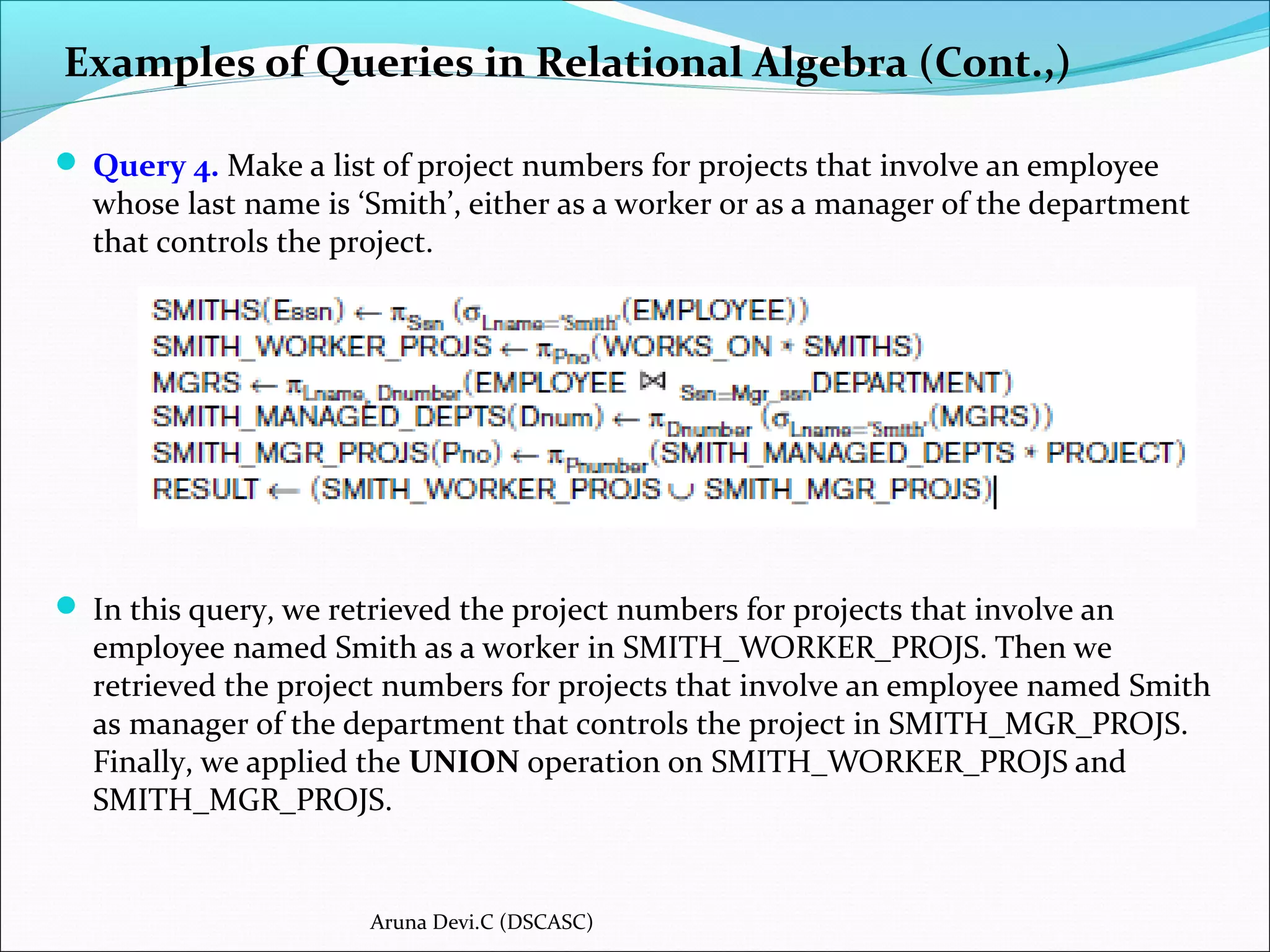  Query 4. Make a list of project numbers for projects that involve an employee
whose last name is ‘Smith’, either as a worker or as a manager of the department
that controls the project.
 In this query, we retrieved the project numbers for projects that involve an
employee named Smith as a worker in SMITH_WORKER_PROJS. Then we
retrieved the project numbers for projects that involve an employee named Smith
as manager of the department that controls the project in SMITH_MGR_PROJS.
Finally, we applied the UNION operation on SMITH_WORKER_PROJS and
SMITH_MGR_PROJS.
Examples of Queries in Relational Algebra (Cont.,)
Aruna Devi.C (DSCASC)
 
