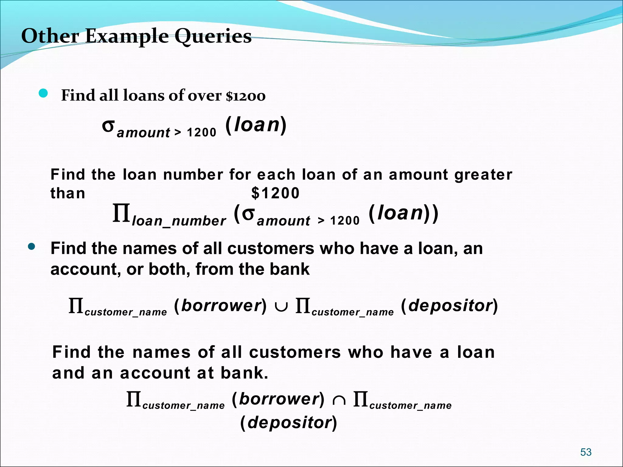 Other Example Queries
 Find all loans of over $1200
53
Find the loan number for each loan of an amount greater
than $1200
σamount > 1200 (loan)
∏loan_number (σamount > 1200 (loan))
 Find the names of all customers who have a loan, an
account, or both, from the bank
Find the names of all customers who have a loan
and an account at bank.
∏customer_name (borrower) ∪ ∏customer_name (depositor)
∏customer_name (borrower) ∩ ∏customer_name
(depositor)
 