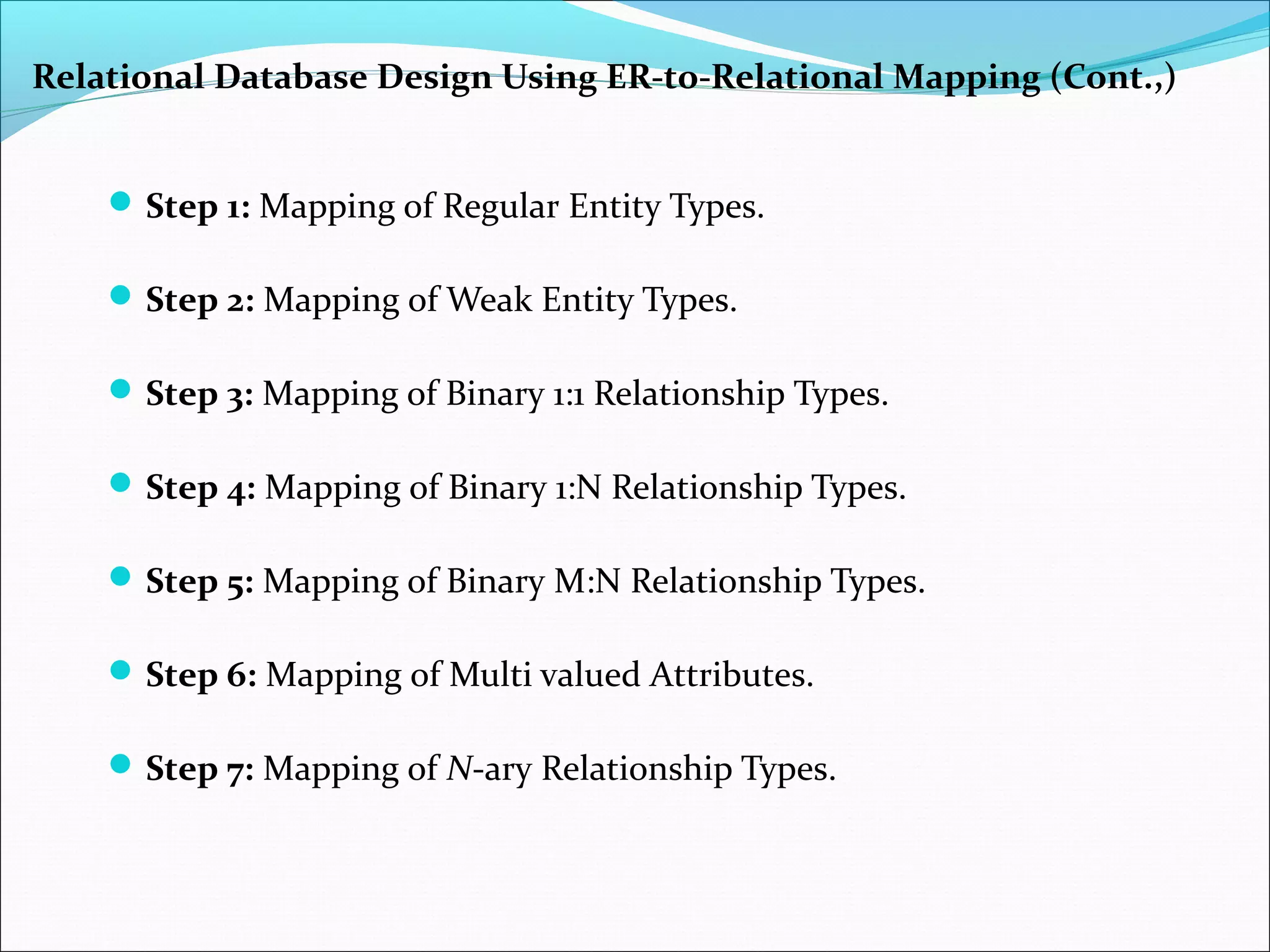 Step 1: Mapping of Regular Entity Types.
Step 2: Mapping of Weak Entity Types.
Step 3: Mapping of Binary 1:1 Relationship Types.
Step 4: Mapping of Binary 1:N Relationship Types.
Step 5: Mapping of Binary M:N Relationship Types.
Step 6: Mapping of Multi valued Attributes.
Step 7: Mapping of N-ary Relationship Types.
Relational Database Design Using ER-to-Relational Mapping (Cont.,)
 