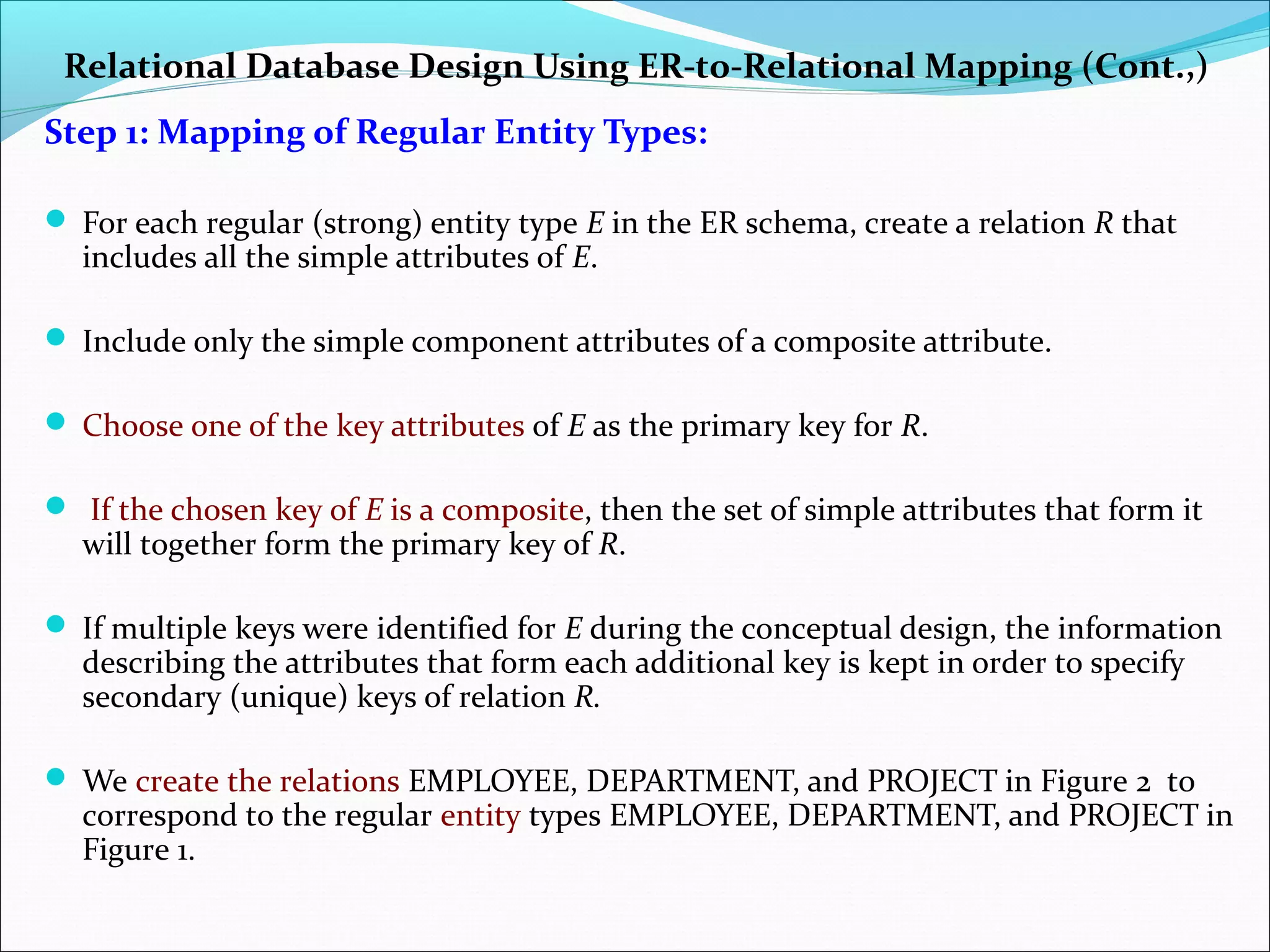 Relational Database Design Using ER-to-Relational Mapping (Cont.,)
Step 1: Mapping of Regular Entity Types:
 For each regular (strong) entity type E in the ER schema, create a relation R that
includes all the simple attributes of E.
 Include only the simple component attributes of a composite attribute.
 Choose one of the key attributes of E as the primary key for R.
 If the chosen key of E is a composite, then the set of simple attributes that form it
will together form the primary key of R.
 If multiple keys were identified for E during the conceptual design, the information
describing the attributes that form each additional key is kept in order to specify
secondary (unique) keys of relation R.
 We create the relations EMPLOYEE, DEPARTMENT, and PROJECT in Figure 2 to
correspond to the regular entity types EMPLOYEE, DEPARTMENT, and PROJECT in
Figure 1.
 