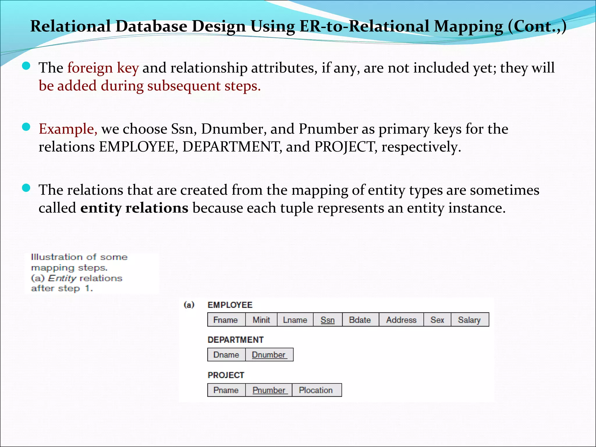 Relational Database Design Using ER-to-Relational Mapping (Cont.,)
 The foreign key and relationship attributes, if any, are not included yet; they will
be added during subsequent steps.
 Example, we choose Ssn, Dnumber, and Pnumber as primary keys for the
relations EMPLOYEE, DEPARTMENT, and PROJECT, respectively.
 The relations that are created from the mapping of entity types are sometimes
called entity relations because each tuple represents an entity instance.
 