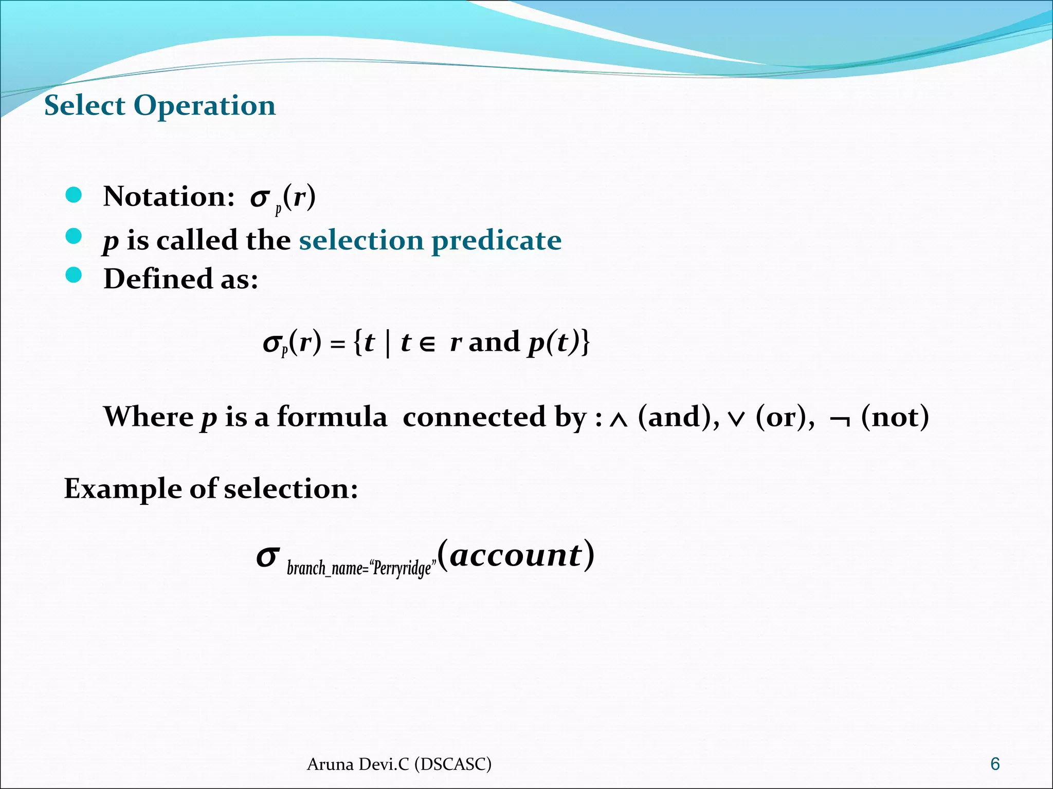 Select Operation
 Notation: σ p(r)
 p is called the selection predicate
 Defined as:
σP(r) = {t | t ∈ r and p(t)}
Where p is a formula connected by : ∧ (and), ∨ (or), ¬ (not)
Example of selection:
σ branch_name=“Perryridge”(account)
6Aruna Devi.C (DSCASC)
 