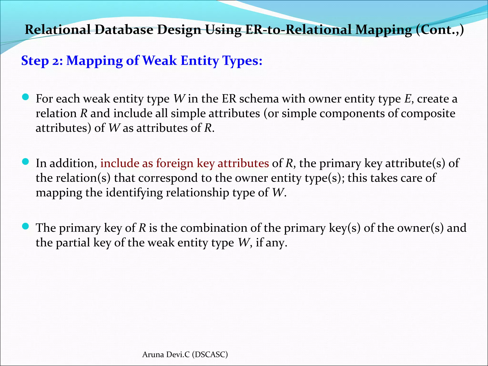 Relational Database Design Using ER-to-Relational Mapping (Cont.,)
Step 2: Mapping of Weak Entity Types:
 For each weak entity type W in the ER schema with owner entity type E, create a
relation R and include all simple attributes (or simple components of composite
attributes) of W as attributes of R.
 In addition, include as foreign key attributes of R, the primary key attribute(s) of
the relation(s) that correspond to the owner entity type(s); this takes care of
mapping the identifying relationship type of W.
 The primary key of R is the combination of the primary key(s) of the owner(s) and
the partial key of the weak entity type W, if any.
Aruna Devi.C (DSCASC)
 