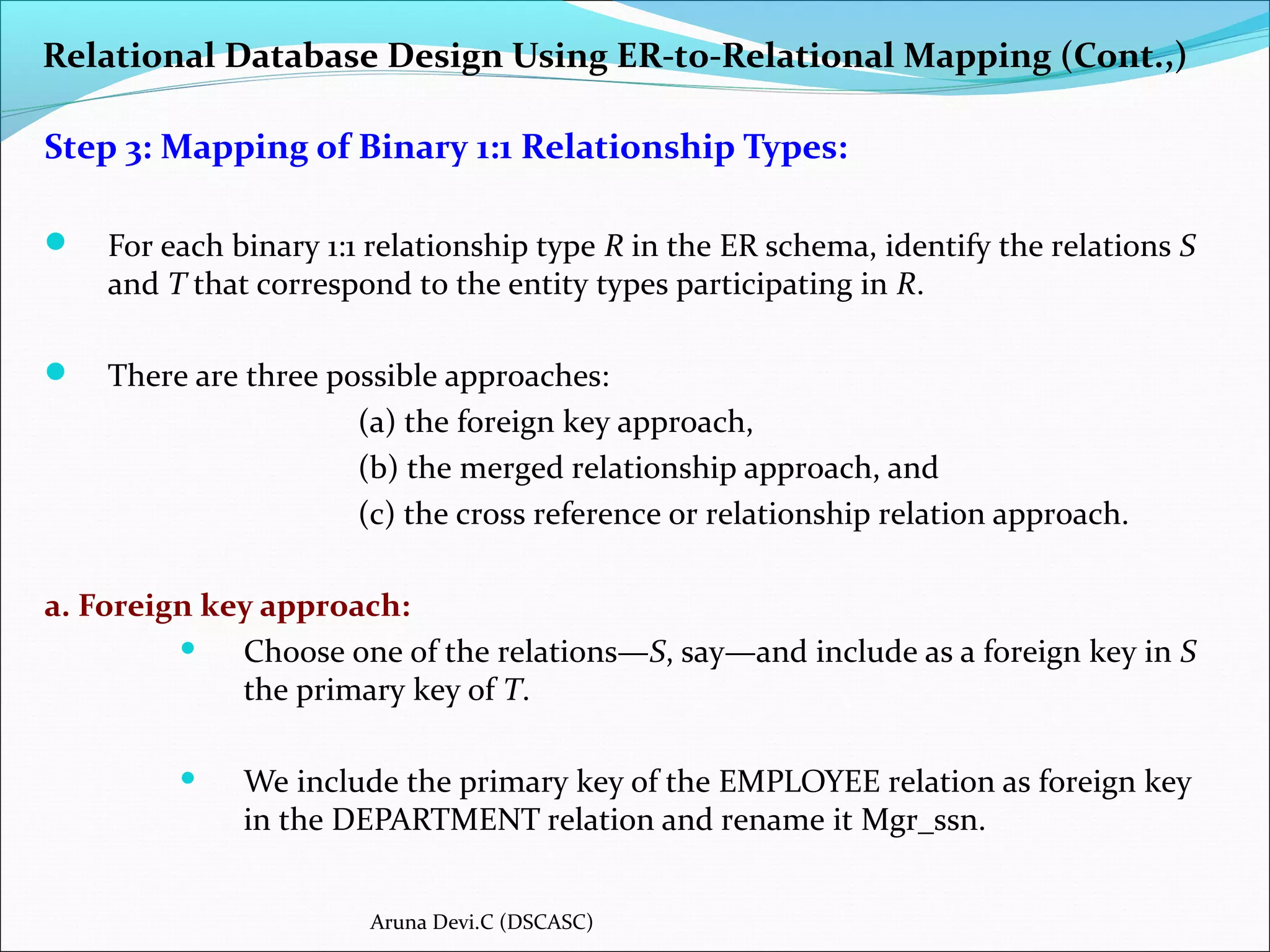 Relational Database Design Using ER-to-Relational Mapping (Cont.,)
Step 3: Mapping of Binary 1:1 Relationship Types:
 For each binary 1:1 relationship type R in the ER schema, identify the relations S
and T that correspond to the entity types participating in R.
 There are three possible approaches:
(a) the foreign key approach,
(b) the merged relationship approach, and
(c) the cross reference or relationship relation approach.
a. Foreign key approach:
 Choose one of the relations—S, say—and include as a foreign key in S
the primary key of T.
 We include the primary key of the EMPLOYEE relation as foreign key
in the DEPARTMENT relation and rename it Mgr_ssn.
Aruna Devi.C (DSCASC)
 