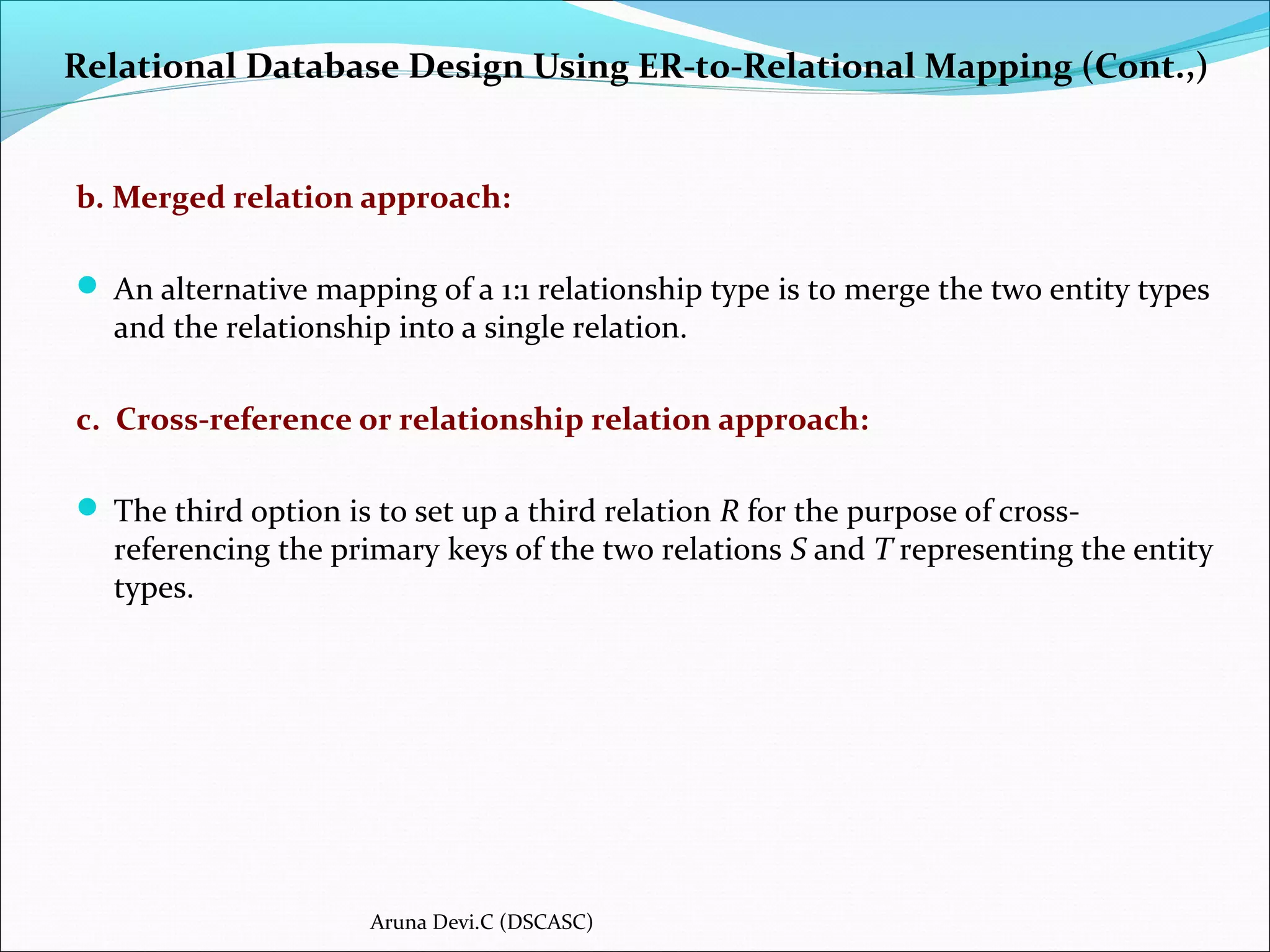Relational Database Design Using ER-to-Relational Mapping (Cont.,)
b. Merged relation approach:
 An alternative mapping of a 1:1 relationship type is to merge the two entity types
and the relationship into a single relation.
c. Cross-reference or relationship relation approach:
 The third option is to set up a third relation R for the purpose of cross-
referencing the primary keys of the two relations S and T representing the entity
types.
Aruna Devi.C (DSCASC)
 