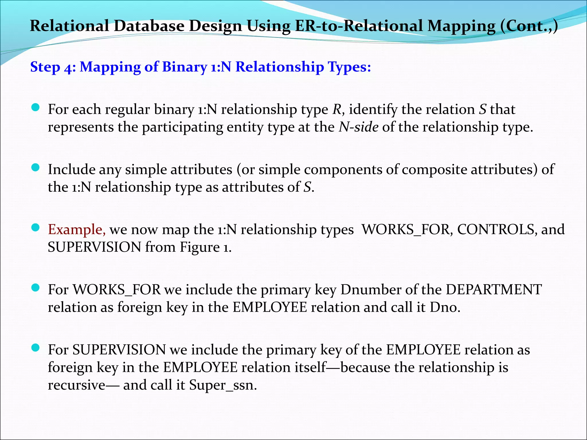 Relational Database Design Using ER-to-Relational Mapping (Cont.,)
Step 4: Mapping of Binary 1:N Relationship Types:
 For each regular binary 1:N relationship type R, identify the relation S that
represents the participating entity type at the N-side of the relationship type.
 Include any simple attributes (or simple components of composite attributes) of
the 1:N relationship type as attributes of S.
 Example, we now map the 1:N relationship types WORKS_FOR, CONTROLS, and
SUPERVISION from Figure 1.
 For WORKS_FOR we include the primary key Dnumber of the DEPARTMENT
relation as foreign key in the EMPLOYEE relation and call it Dno.
 For SUPERVISION we include the primary key of the EMPLOYEE relation as
foreign key in the EMPLOYEE relation itself—because the relationship is
recursive— and call it Super_ssn.
 