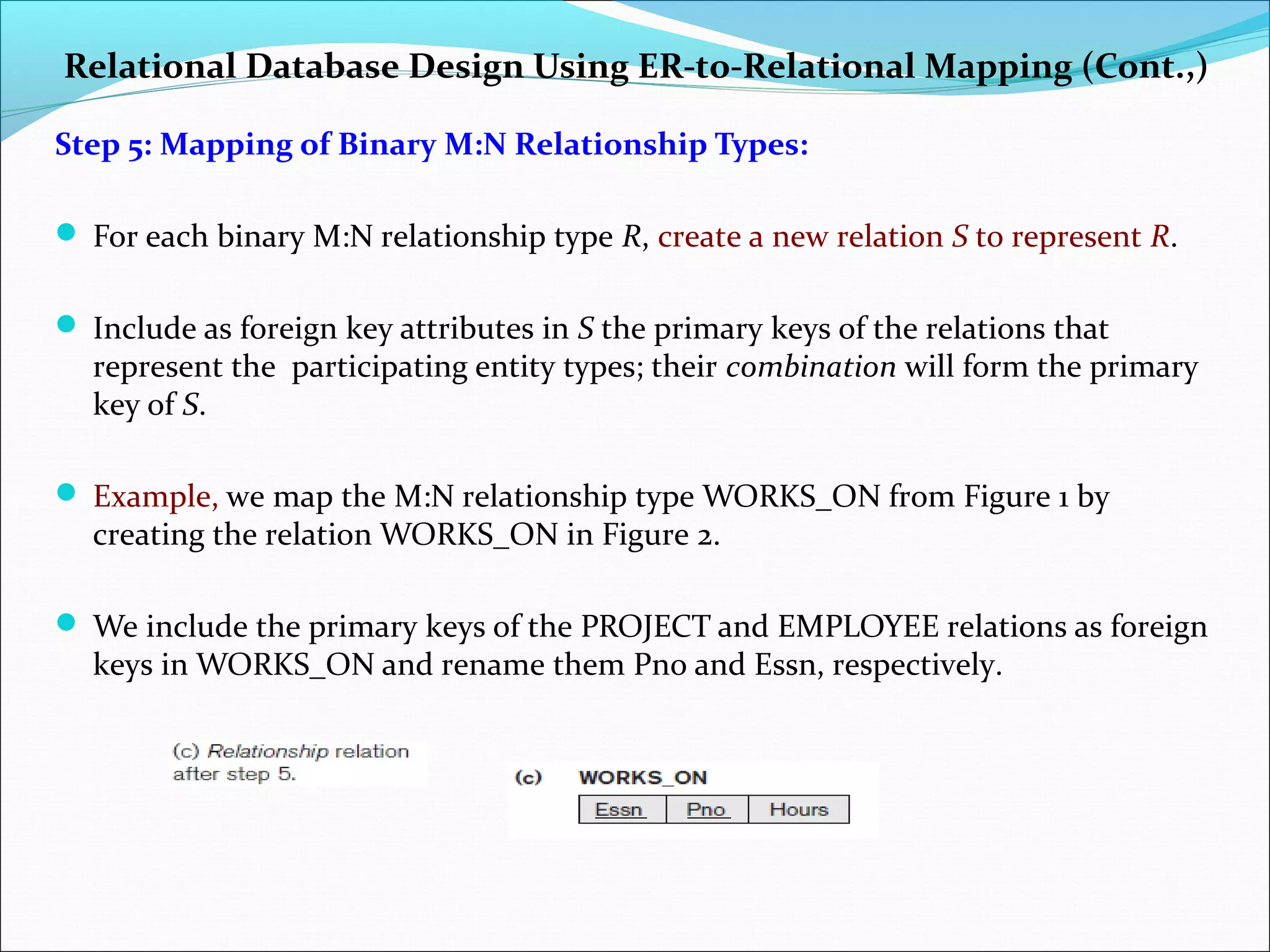 Relational Database Design Using ER-to-Relational Mapping (Cont.,)
Step 5: Mapping of Binary M:N Relationship Types:
 For each binary M:N relationship type R, create a new relation S to represent R.
 Include as foreign key attributes in S the primary keys of the relations that
represent the participating entity types; their combination will form the primary
key of S.
 Example, we map the M:N relationship type WORKS_ON from Figure 1 by
creating the relation WORKS_ON in Figure 2.
 We include the primary keys of the PROJECT and EMPLOYEE relations as foreign
keys in WORKS_ON and rename them Pno and Essn, respectively.
 