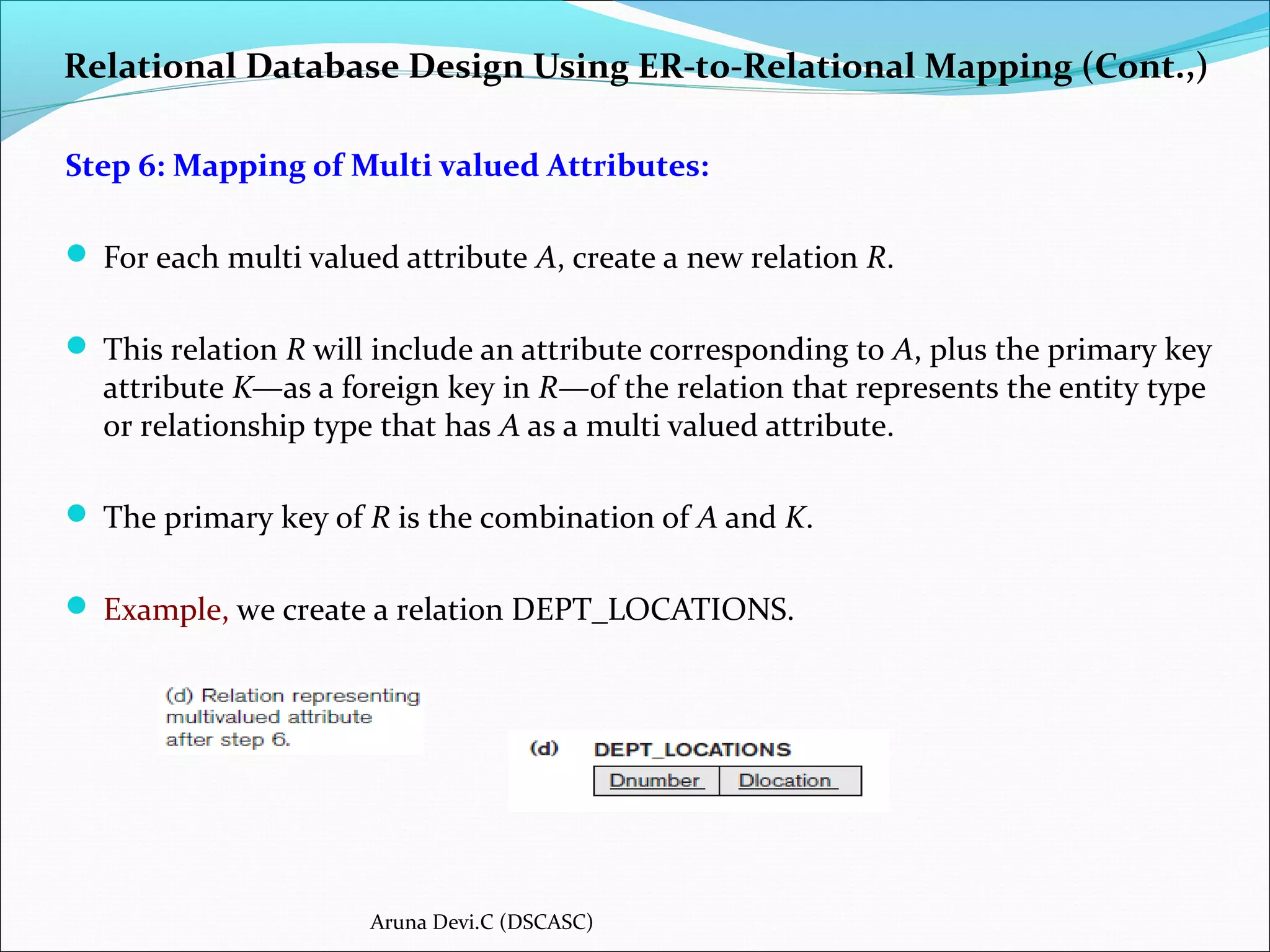 Relational Database Design Using ER-to-Relational Mapping (Cont.,)
Step 6: Mapping of Multi valued Attributes:
 For each multi valued attribute A, create a new relation R.
 This relation R will include an attribute corresponding to A, plus the primary key
attribute K—as a foreign key in R—of the relation that represents the entity type
or relationship type that has A as a multi valued attribute.
 The primary key of R is the combination of A and K.
 Example, we create a relation DEPT_LOCATIONS.
Aruna Devi.C (DSCASC)
 