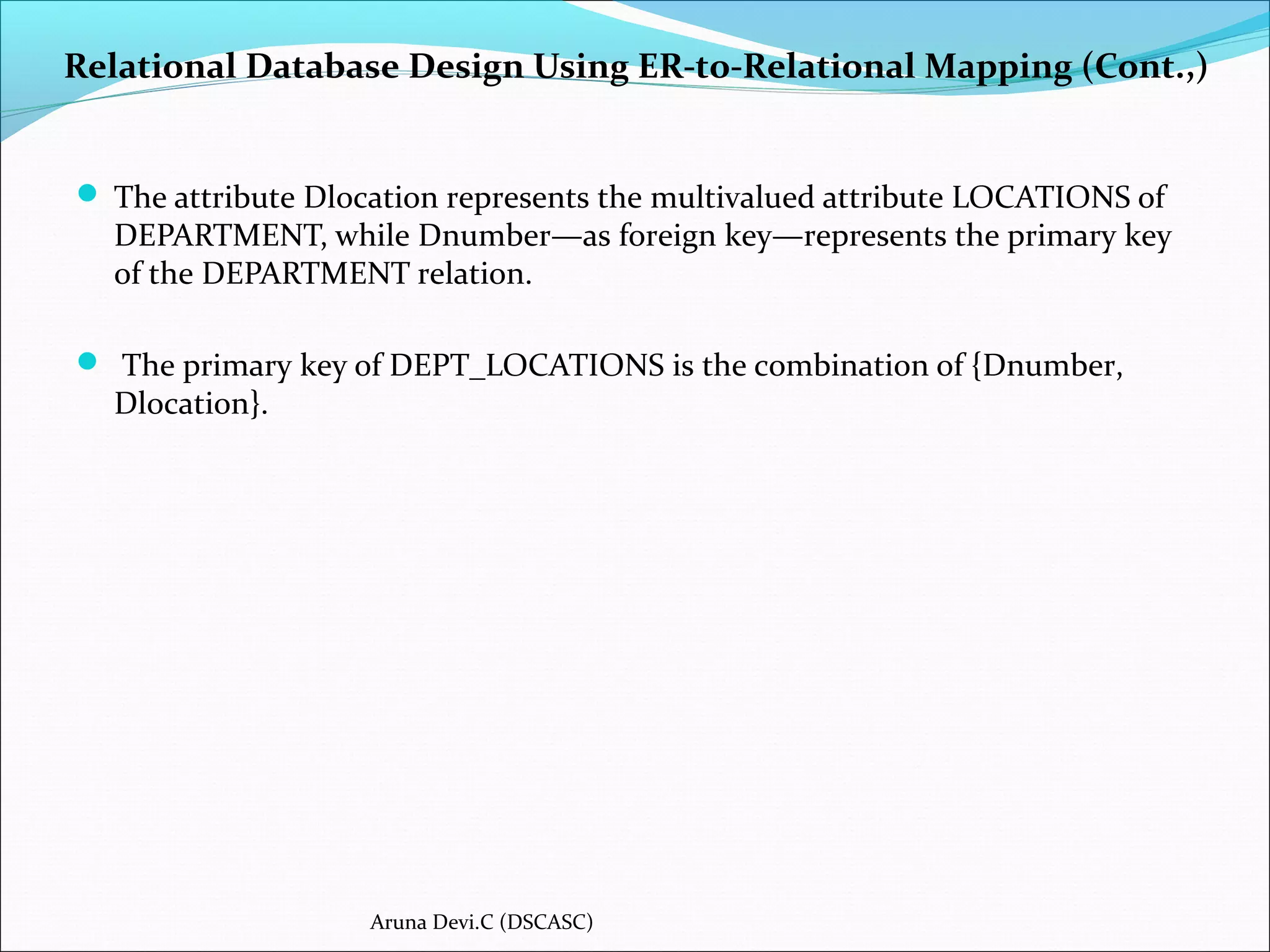 Relational Database Design Using ER-to-Relational Mapping (Cont.,)
 The attribute Dlocation represents the multivalued attribute LOCATIONS of
DEPARTMENT, while Dnumber—as foreign key—represents the primary key
of the DEPARTMENT relation.
 The primary key of DEPT_LOCATIONS is the combination of {Dnumber,
Dlocation}.
Aruna Devi.C (DSCASC)
 