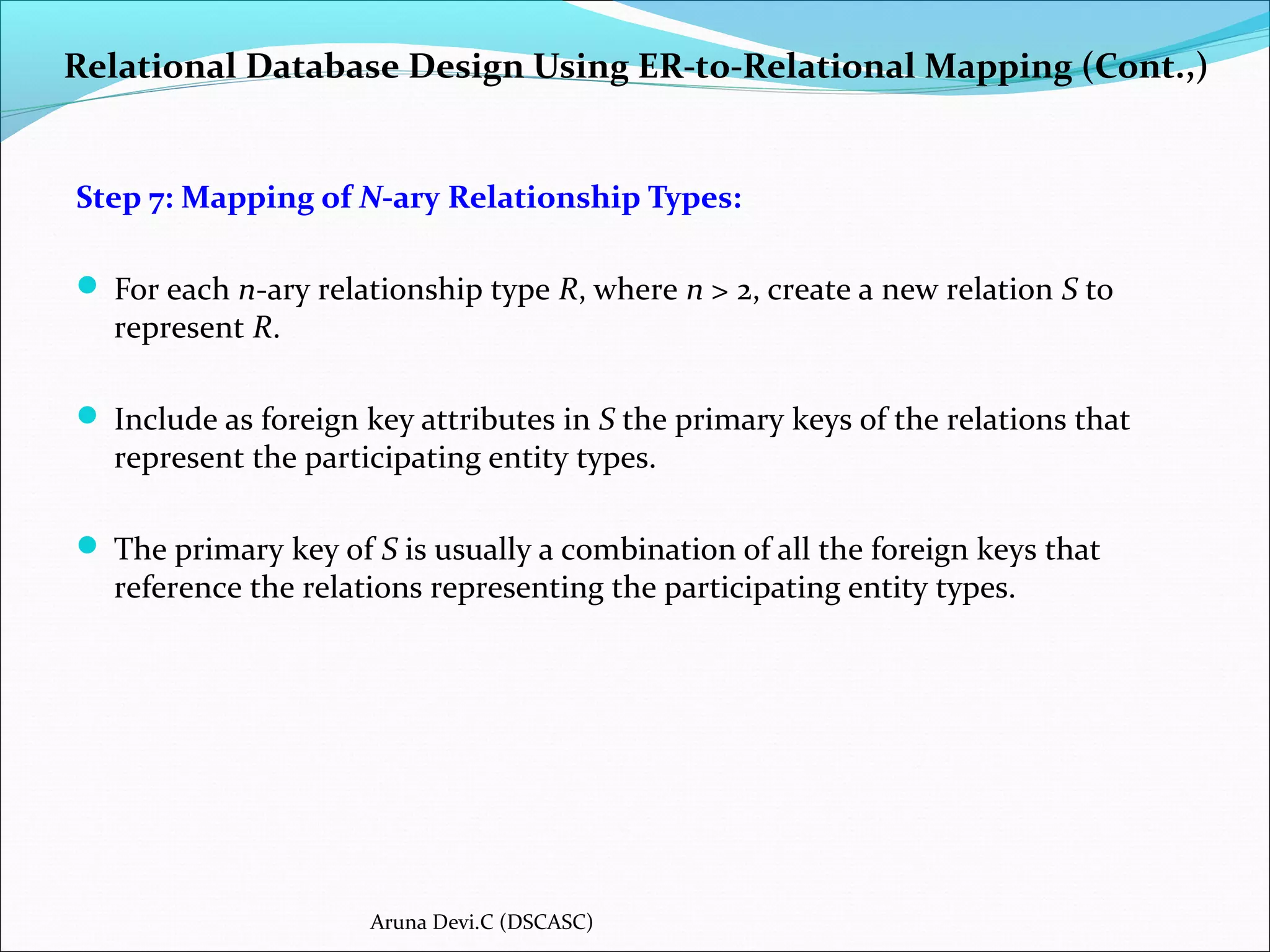 Relational Database Design Using ER-to-Relational Mapping (Cont.,)
Step 7: Mapping of N-ary Relationship Types:
 For each n-ary relationship type R, where n > 2, create a new relation S to
represent R.
 Include as foreign key attributes in S the primary keys of the relations that
represent the participating entity types.
 The primary key of S is usually a combination of all the foreign keys that
reference the relations representing the participating entity types.
Aruna Devi.C (DSCASC)
 