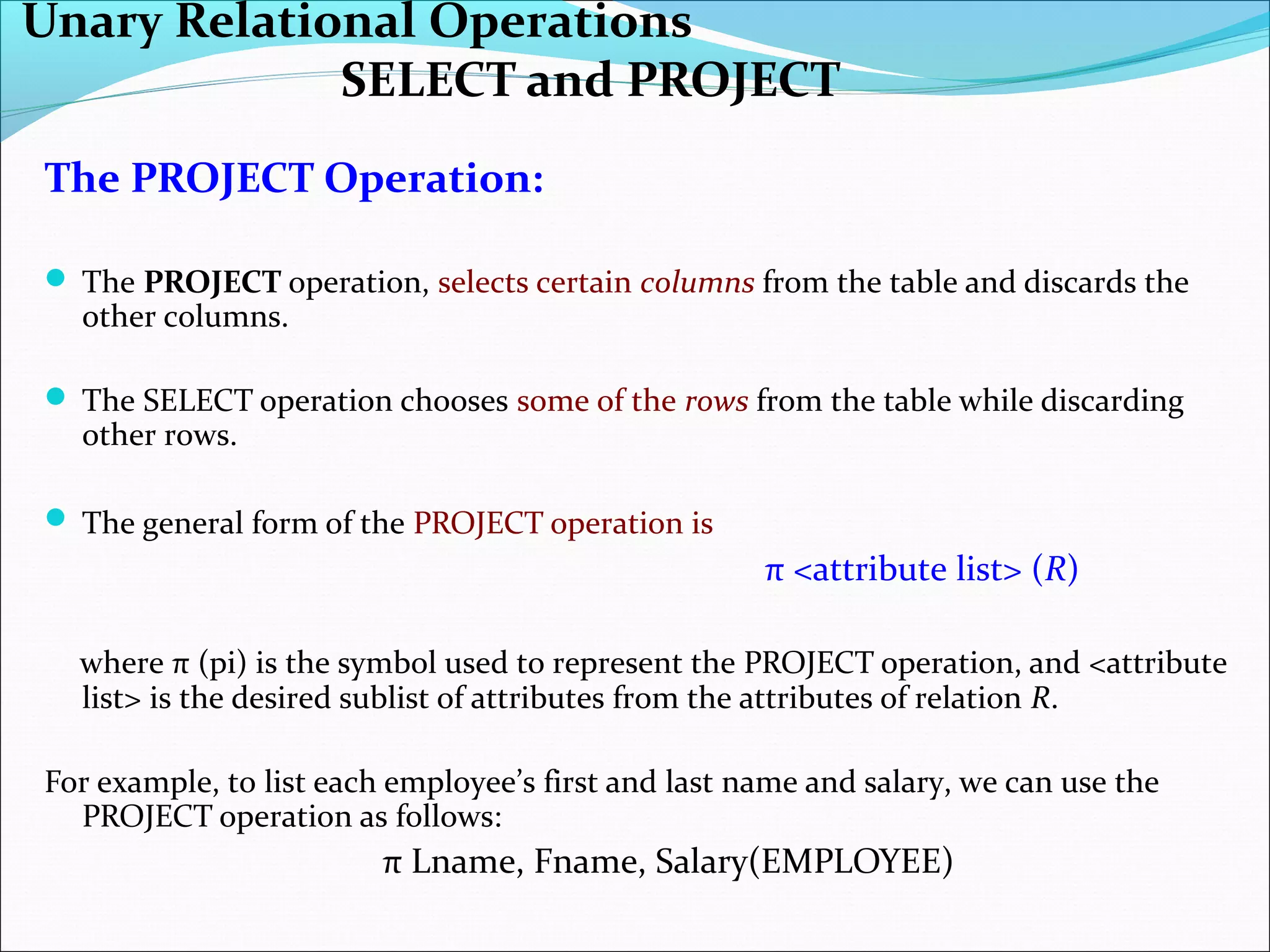 The PROJECT Operation:
 The PROJECT operation, selects certain columns from the table and discards the
other columns.
 The SELECT operation chooses some of the rows from the table while discarding
other rows.
 The general form of the PROJECT operation is
π <attribute list> (R)
where π (pi) is the symbol used to represent the PROJECT operation, and <attribute
list> is the desired sublist of attributes from the attributes of relation R.
For example, to list each employee’s first and last name and salary, we can use the
PROJECT operation as follows:
π Lname, Fname, Salary(EMPLOYEE)
Unary Relational Operations
SELECT and PROJECT
 