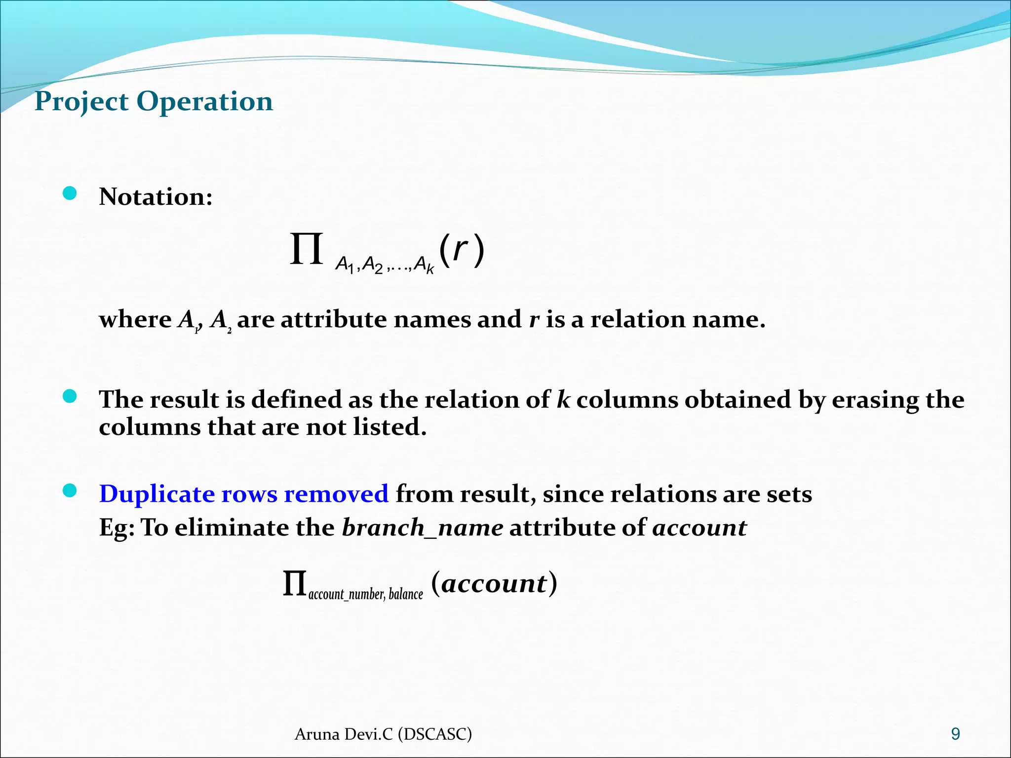 Project Operation
 Notation:
where A1, A2 are attribute names and r is a relation name.
 The result is defined as the relation of k columns obtained by erasing the
columns that are not listed.
 Duplicate rows removed from result, since relations are sets
Eg: To eliminate the branch_name attribute of account
∏account_number,balance (account)
9
)(,,, 21
rkAAA 
∏
Aruna Devi.C (DSCASC)
 