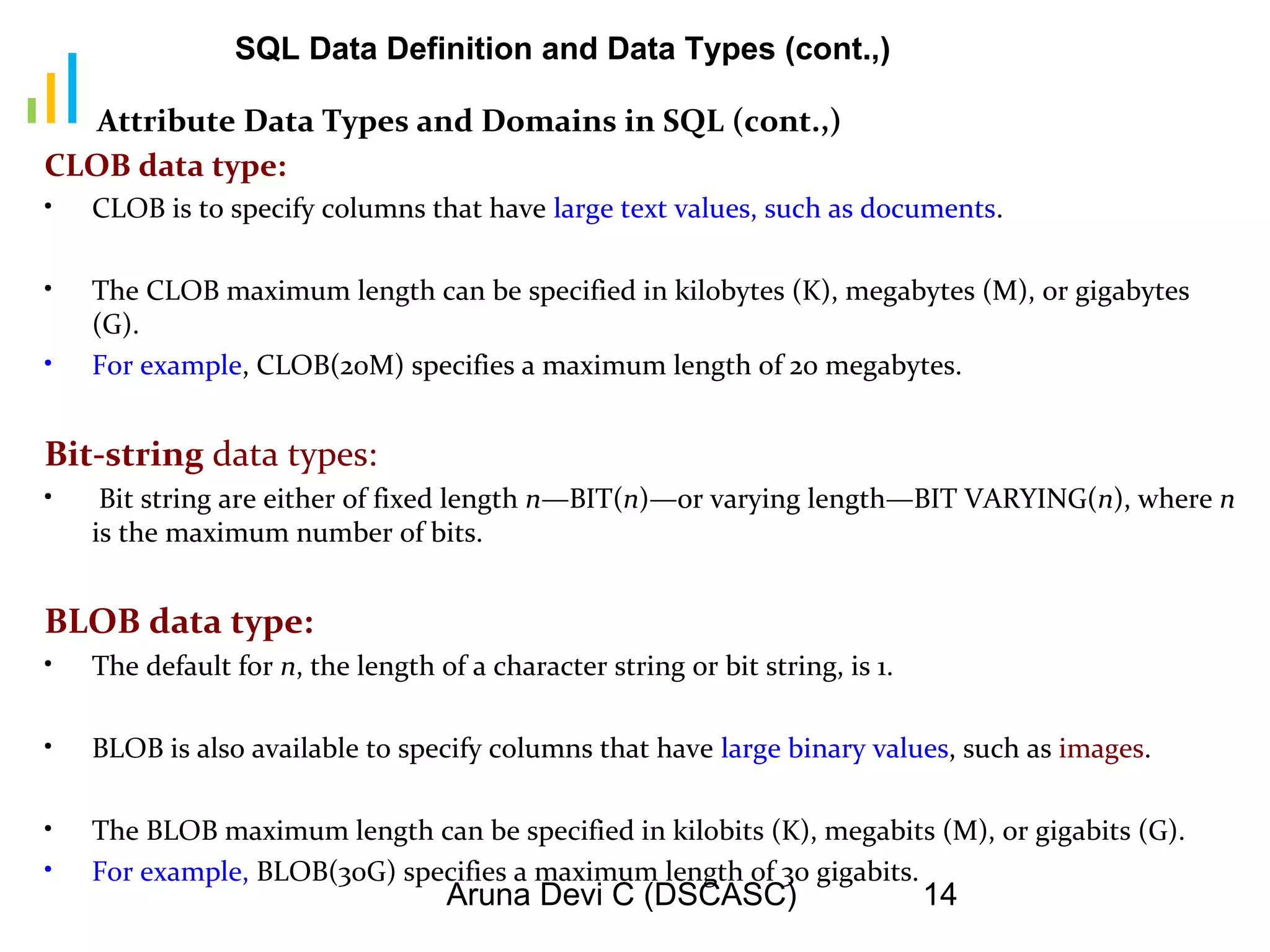 Aruna Devi C (DSCASC) 14
Attribute Data Types and Domains in SQL (cont.,)
CLOB data type:
• CLOB is to specify columns that have large text values, such as documents.
• The CLOB maximum length can be specified in kilobytes (K), megabytes (M), or gigabytes
(G).
• For example, CLOB(20M) specifies a maximum length of 20 megabytes.
Bit-string data types:
• Bit string are either of fixed length n—BIT(n)—or varying length—BIT VARYING(n), where n
is the maximum number of bits.
BLOB data type:
• The default for n, the length of a character string or bit string, is 1.
• BLOB is also available to specify columns that have large binary values, such as images.
• The BLOB maximum length can be specified in kilobits (K), megabits (M), or gigabits (G).
• For example, BLOB(30G) specifies a maximum length of 30 gigabits.
SQL Data Definition and Data Types (cont.,)
 
