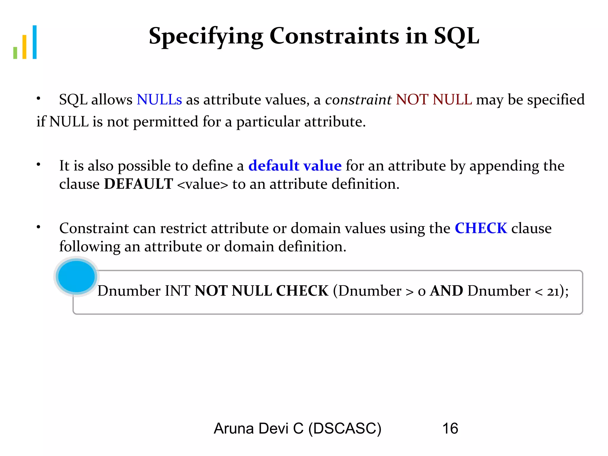 Aruna Devi C (DSCASC) 16
Specifying Constraints in SQL
• SQL allows NULLs as attribute values, a constraint NOT NULL may be specified
if NULL is not permitted for a particular attribute.
• It is also possible to define a default value for an attribute by appending the
clause DEFAULT <value> to an attribute definition.
• Constraint can restrict attribute or domain values using the CHECK clause
following an attribute or domain definition.
Dnumber INT NOT NULL CHECK (Dnumber > 0 AND Dnumber < 21);
 