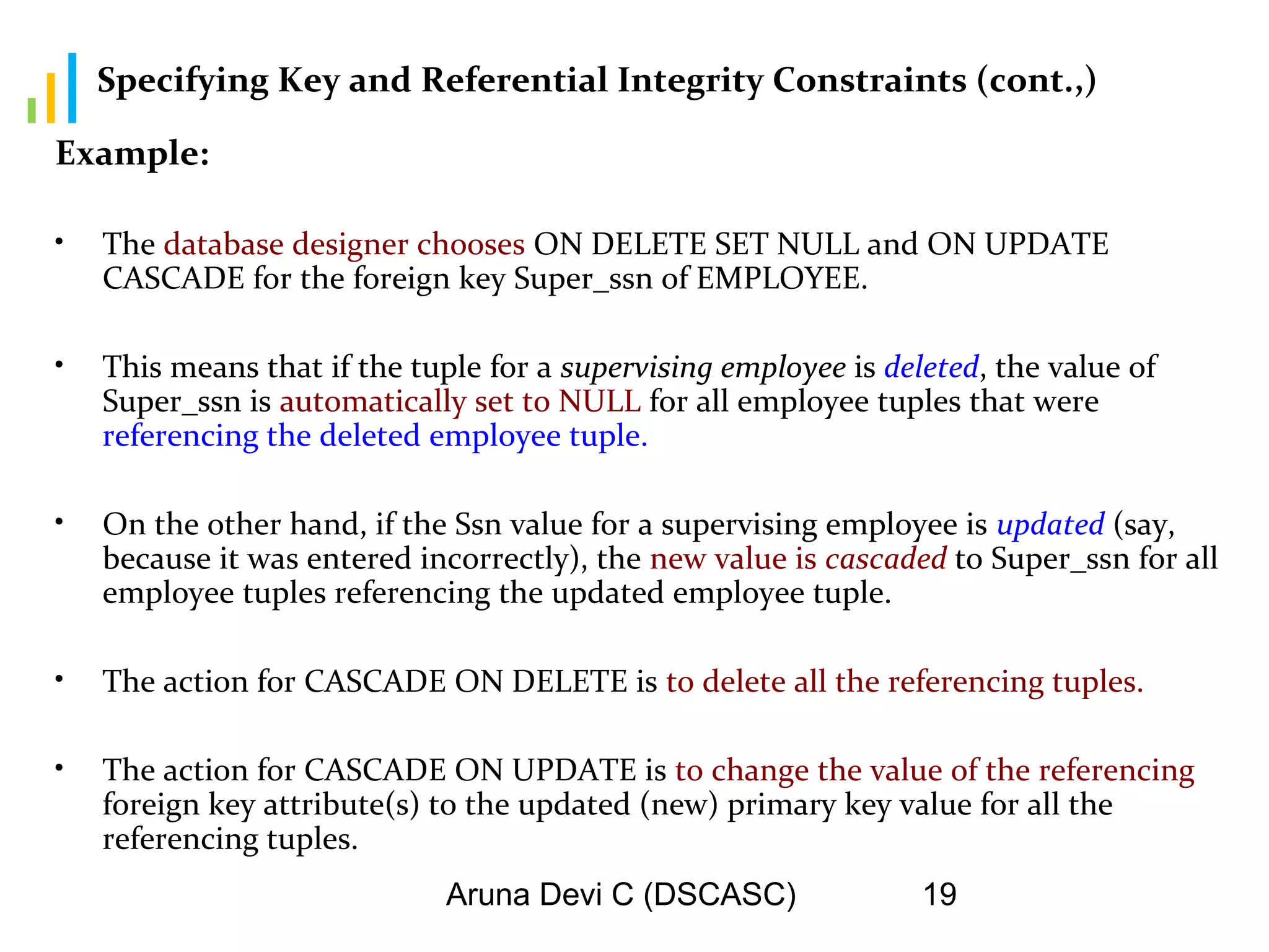 Aruna Devi C (DSCASC) 19
Specifying Key and Referential Integrity Constraints (cont.,)
Example:
• The database designer chooses ON DELETE SET NULL and ON UPDATE
CASCADE for the foreign key Super_ssn of EMPLOYEE.
• This means that if the tuple for a supervising employee is deleted, the value of
Super_ssn is automatically set to NULL for all employee tuples that were
referencing the deleted employee tuple.
• On the other hand, if the Ssn value for a supervising employee is updated (say,
because it was entered incorrectly), the new value is cascaded to Super_ssn for all
employee tuples referencing the updated employee tuple.
• The action for CASCADE ON DELETE is to delete all the referencing tuples.
• The action for CASCADE ON UPDATE is to change the value of the referencing
foreign key attribute(s) to the updated (new) primary key value for all the
referencing tuples.
 