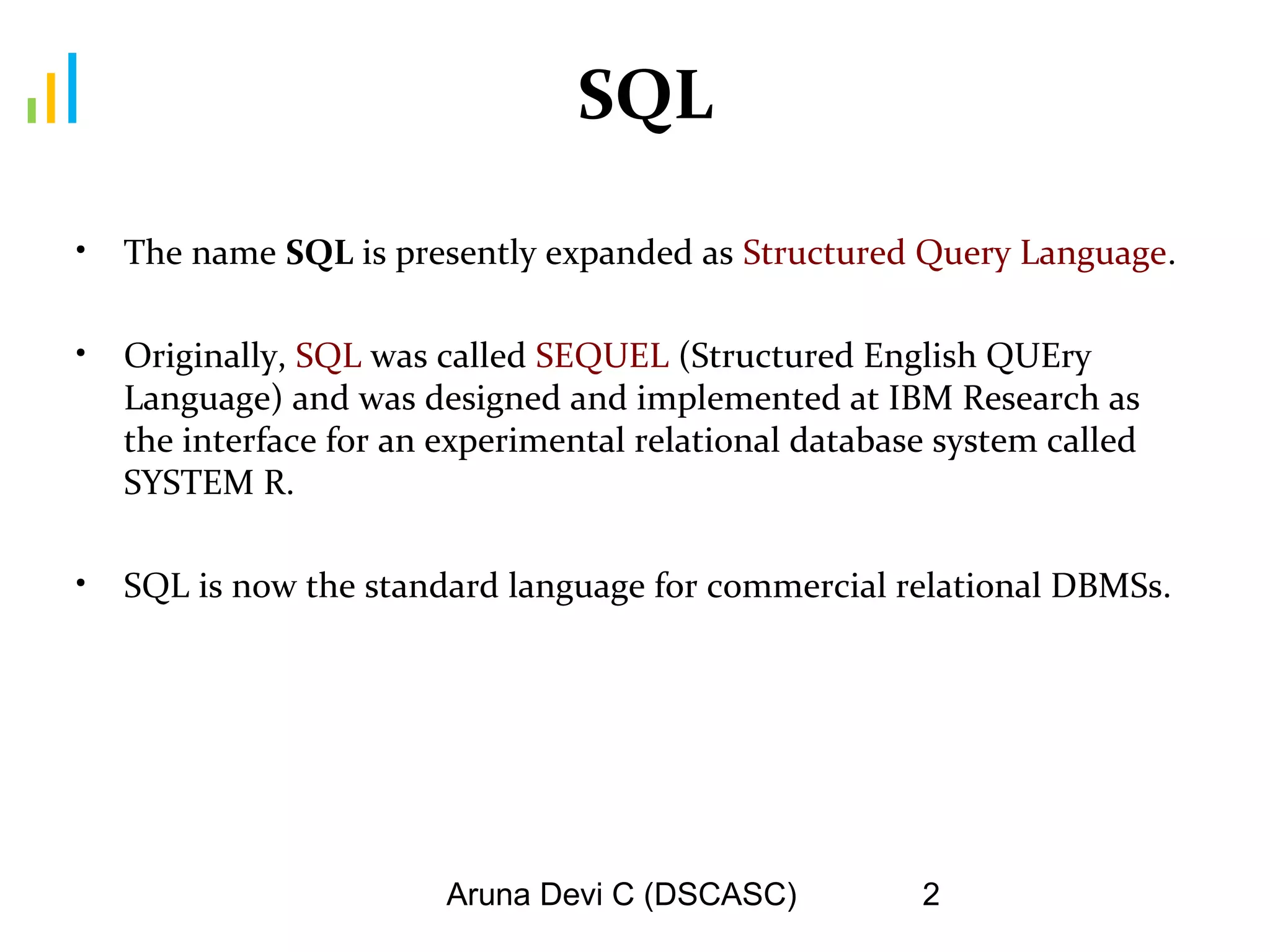 Aruna Devi C (DSCASC) 2
SQL
• The name SQL is presently expanded as Structured Query Language.
• Originally, SQL was called SEQUEL (Structured English QUEry
Language) and was designed and implemented at IBM Research as
the interface for an experimental relational database system called
SYSTEM R.
• SQL is now the standard language for commercial relational DBMSs.
 
