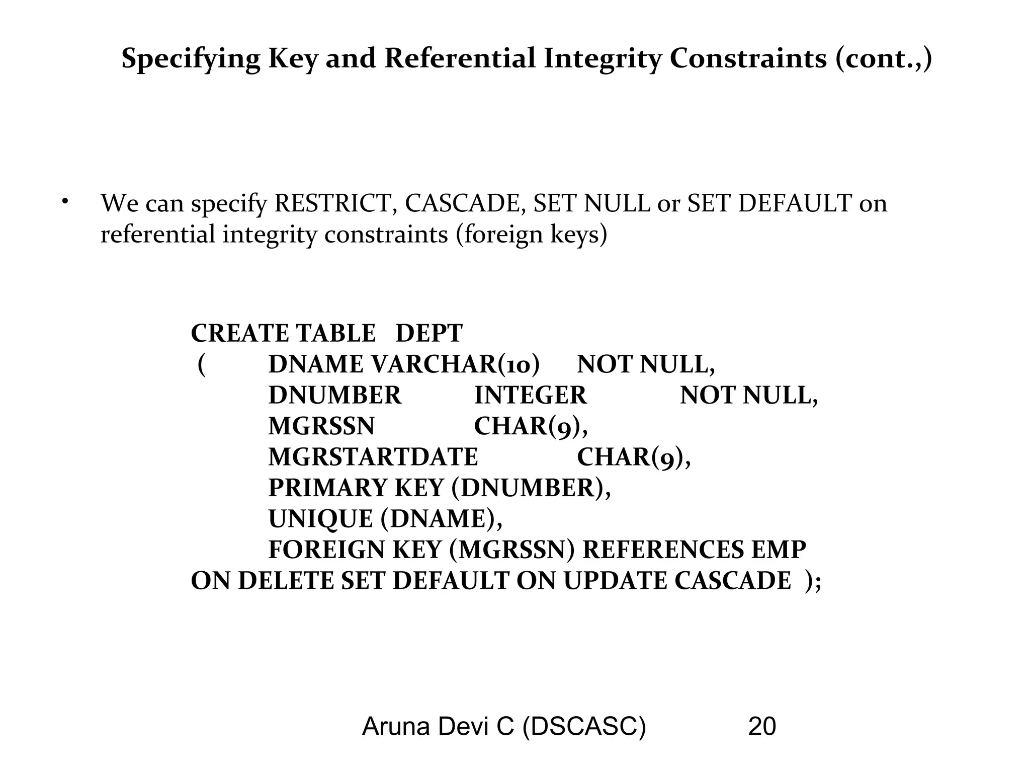 Aruna Devi C (DSCASC) 20
Specifying Key and Referential Integrity Constraints (cont.,)
• We can specify RESTRICT, CASCADE, SET NULL or SET DEFAULT on
referential integrity constraints (foreign keys)
CREATE TABLE DEPT
( DNAME VARCHAR(10) NOT NULL,
DNUMBER INTEGER NOT NULL,
MGRSSN CHAR(9),
MGRSTARTDATE CHAR(9),
PRIMARY KEY (DNUMBER),
UNIQUE (DNAME),
FOREIGN KEY (MGRSSN) REFERENCES EMP
ON DELETE SET DEFAULT ON UPDATE CASCADE );
 