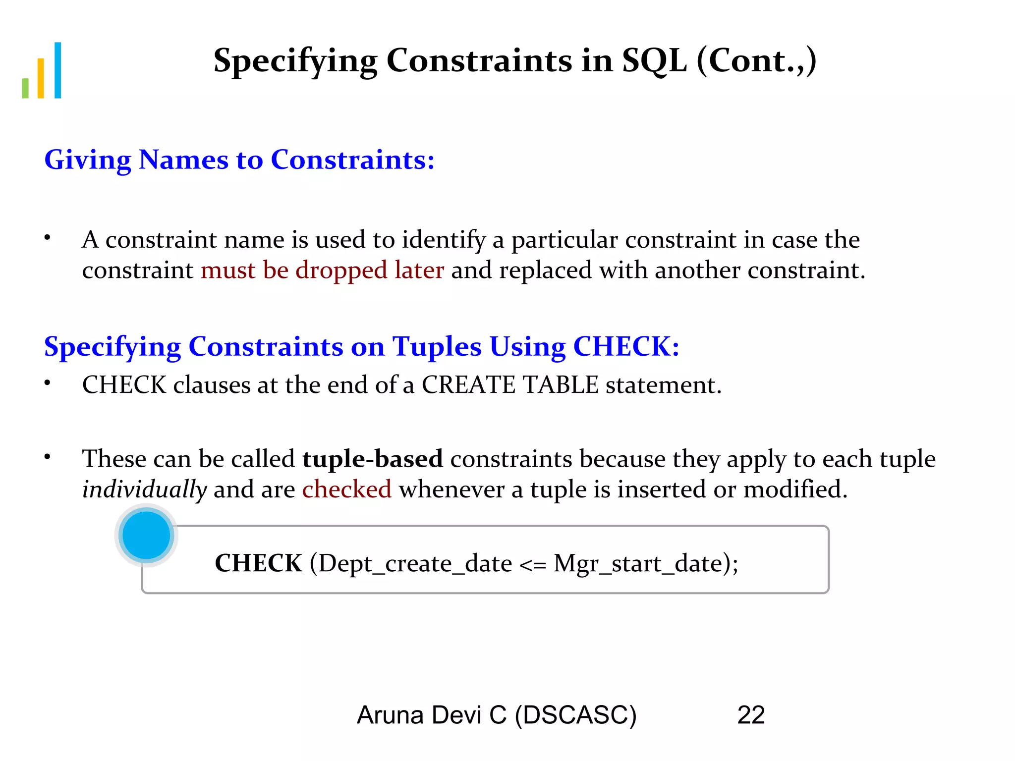 Aruna Devi C (DSCASC) 22
Specifying Constraints in SQL (Cont.,)
Giving Names to Constraints:
• A constraint name is used to identify a particular constraint in case the
constraint must be dropped later and replaced with another constraint.
Specifying Constraints on Tuples Using CHECK:
• CHECK clauses at the end of a CREATE TABLE statement.
• These can be called tuple-based constraints because they apply to each tuple
individually and are checked whenever a tuple is inserted or modified.
CHECK (Dept_create_date <= Mgr_start_date);
 