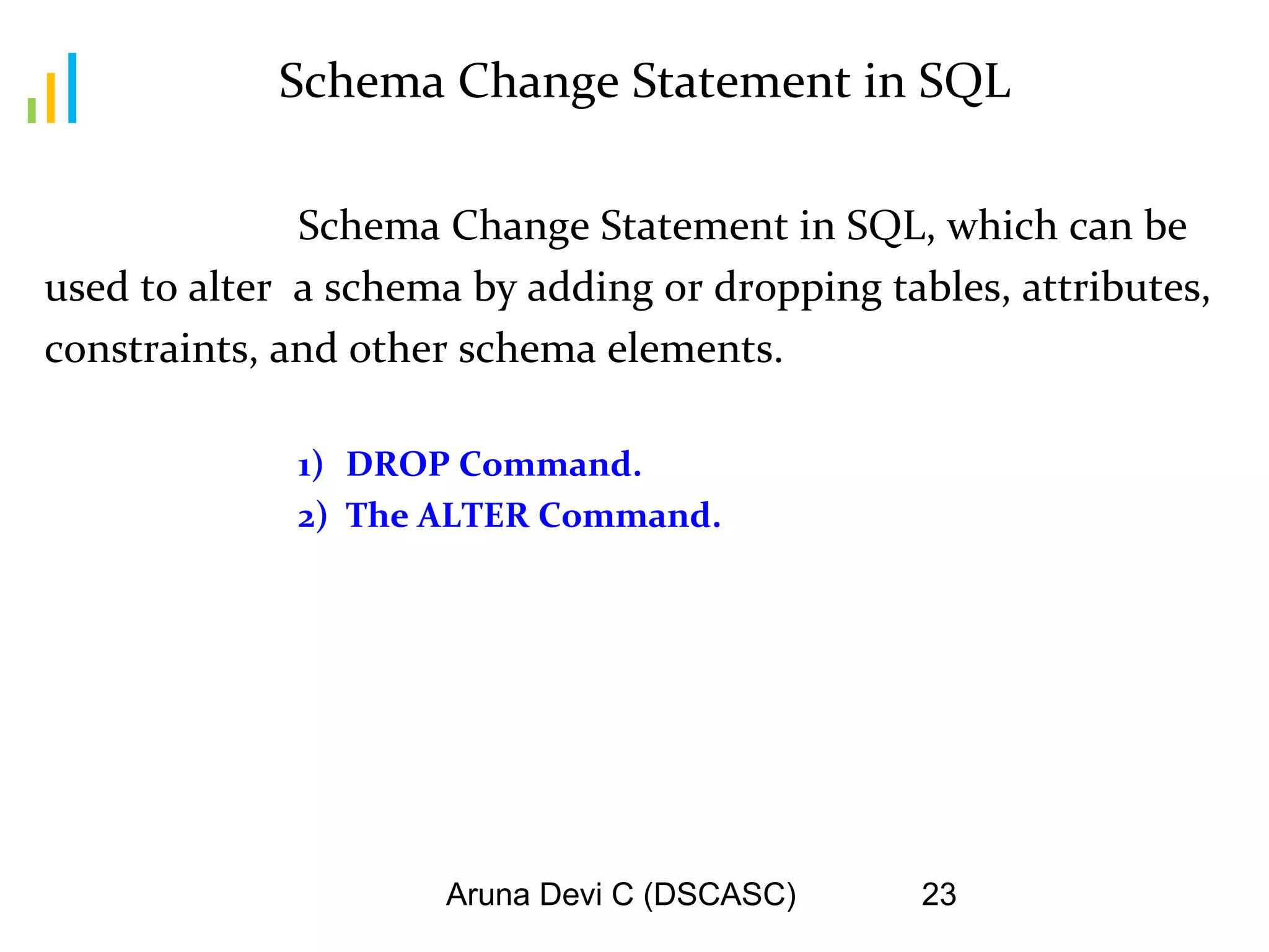 Aruna Devi C (DSCASC) 23
Schema Change Statement in SQL
Schema Change Statement in SQL, which can be
used to alter a schema by adding or dropping tables, attributes,
constraints, and other schema elements.
1) DROP Command.
2) The ALTER Command.
 