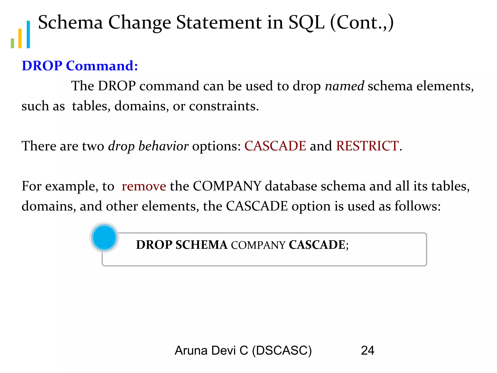 Aruna Devi C (DSCASC) 24
Schema Change Statement in SQL (Cont.,)
DROP Command:
The DROP command can be used to drop named schema elements,
such as tables, domains, or constraints.
There are two drop behavior options: CASCADE and RESTRICT.
For example, to remove the COMPANY database schema and all its tables,
domains, and other elements, the CASCADE option is used as follows:
DROP SCHEMA COMPANY CASCADE;
 