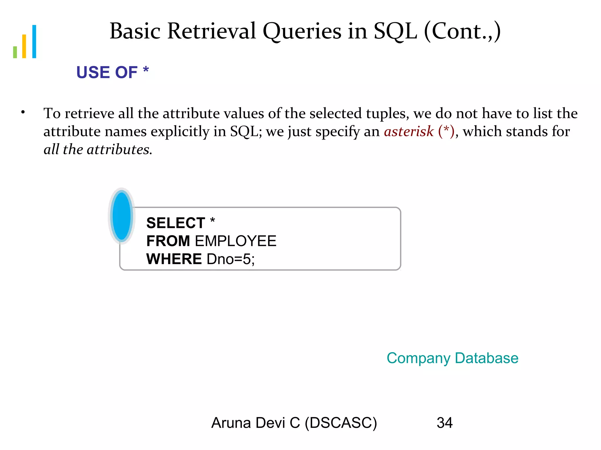 Aruna Devi C (DSCASC) 34
Basic Retrieval Queries in SQL (Cont.,)
• To retrieve all the attribute values of the selected tuples, we do not have to list the
attribute names explicitly in SQL; we just specify an asterisk (*), which stands for
all the attributes.
SELECT *
FROM EMPLOYEE
WHERE Dno=5;
Company Database
USE OF *
 