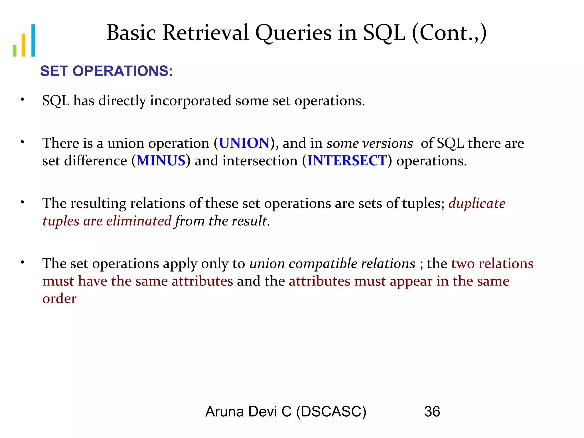 Aruna Devi C (DSCASC) 36
Basic Retrieval Queries in SQL (Cont.,)
• SQL has directly incorporated some set operations.
• There is a union operation (UNION), and in some versions of SQL there are
set difference (MINUS) and intersection (INTERSECT) operations.
• The resulting relations of these set operations are sets of tuples; duplicate
tuples are eliminated from the result.
• The set operations apply only to union compatible relations ; the two relations
must have the same attributes and the attributes must appear in the same
order
SET OPERATIONS:
 