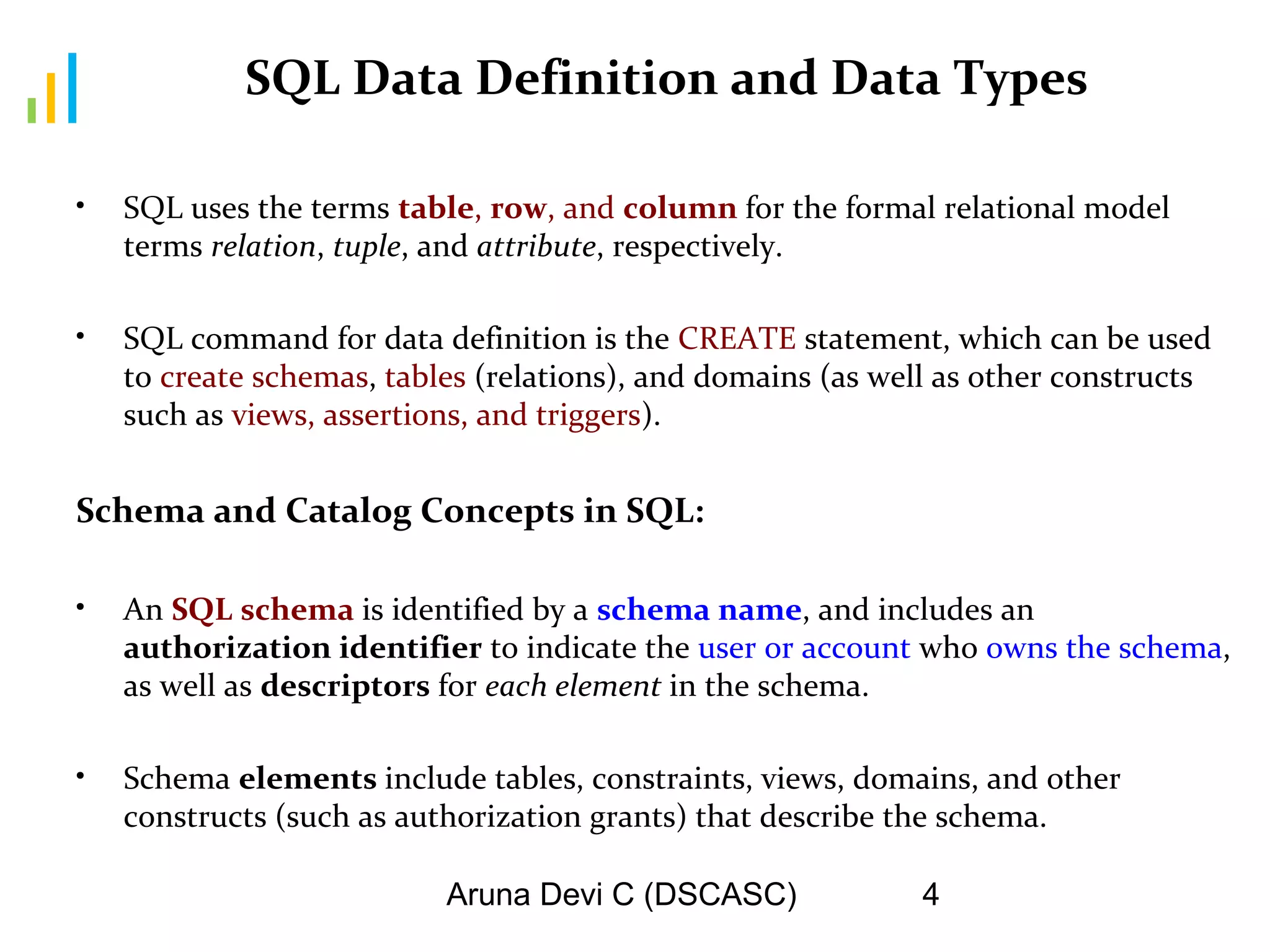 Aruna Devi C (DSCASC) 4
SQL Data Definition and Data Types
• SQL uses the terms table, row, and column for the formal relational model
terms relation, tuple, and attribute, respectively.
• SQL command for data definition is the CREATE statement, which can be used
to create schemas, tables (relations), and domains (as well as other constructs
such as views, assertions, and triggers).
Schema and Catalog Concepts in SQL:
• An SQL schema is identified by a schema name, and includes an
authorization identifier to indicate the user or account who owns the schema,
as well as descriptors for each element in the schema.
• Schema elements include tables, constraints, views, domains, and other
constructs (such as authorization grants) that describe the schema.
 