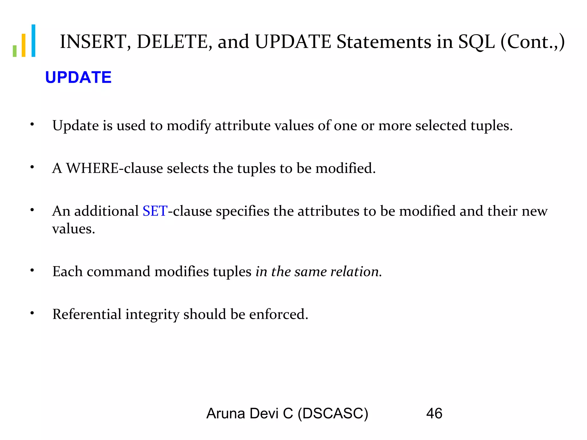 Aruna Devi C (DSCASC) 46
INSERT, DELETE, and UPDATE Statements in SQL (Cont.,)
• Update is used to modify attribute values of one or more selected tuples.
• A WHERE-clause selects the tuples to be modified.
• An additional SET-clause specifies the attributes to be modified and their new
values.
• Each command modifies tuples in the same relation.
• Referential integrity should be enforced.
UPDATE
 