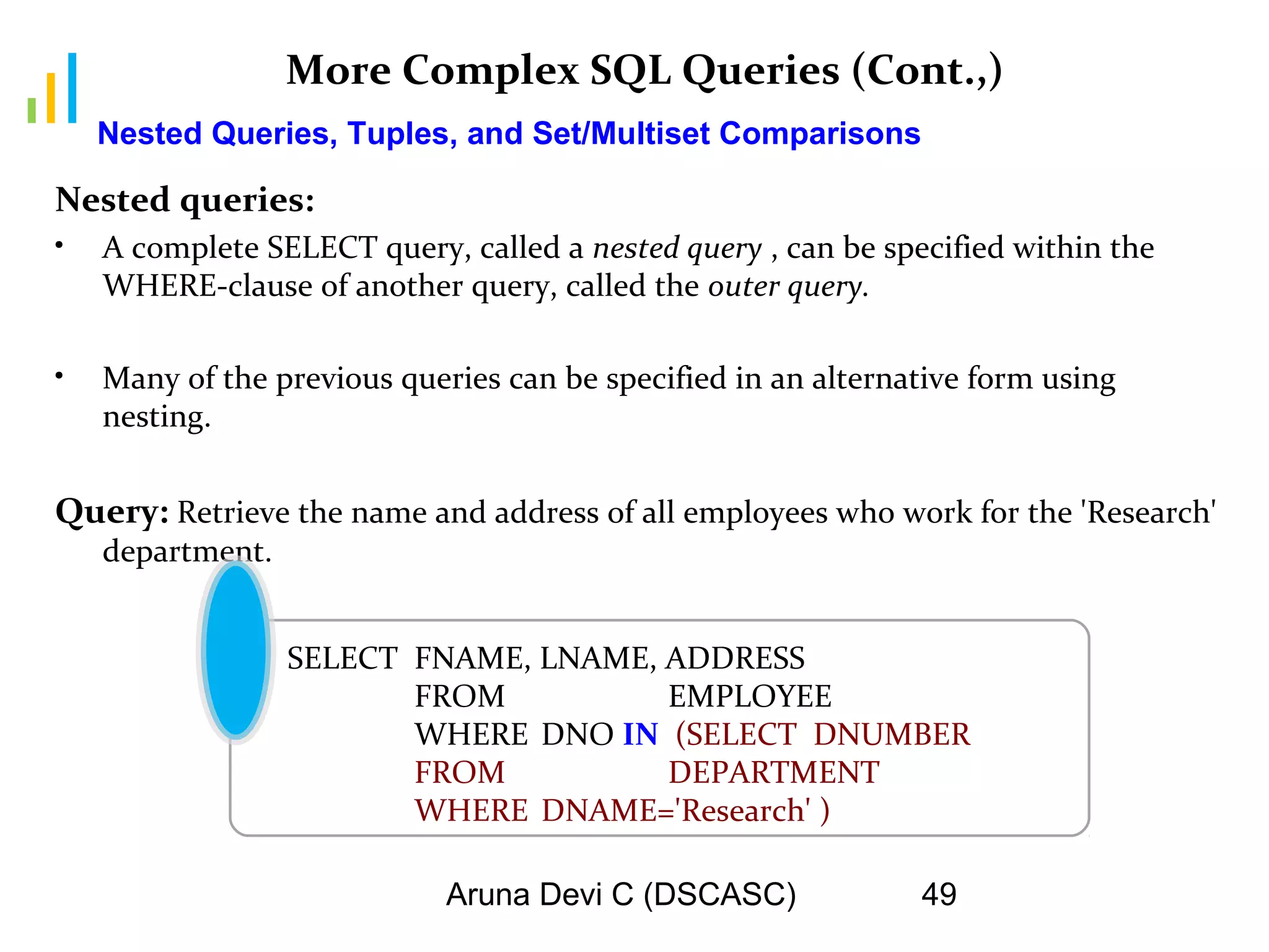 Aruna Devi C (DSCASC) 49
More Complex SQL Queries (Cont.,)
Nested queries:
• A complete SELECT query, called a nested query , can be specified within the
WHERE-clause of another query, called the outer query.
• Many of the previous queries can be specified in an alternative form using
nesting.
Query: Retrieve the name and address of all employees who work for the 'Research'
department.
Nested Queries, Tuples, and Set/Multiset Comparisons
SELECT FNAME, LNAME, ADDRESS
FROM EMPLOYEE
WHERE DNO IN (SELECT DNUMBER
FROM DEPARTMENT
WHERE DNAME='Research' )
 