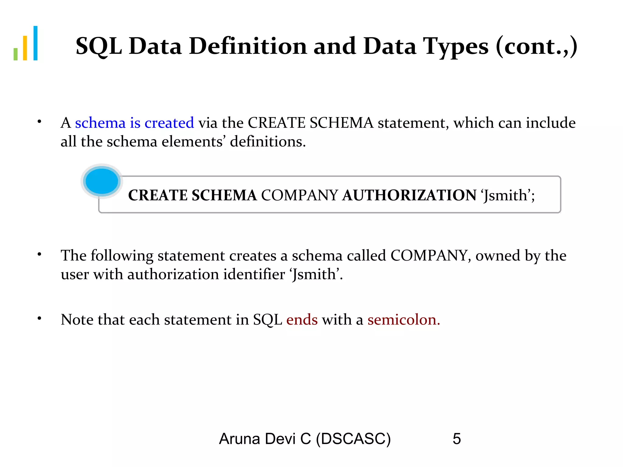 Aruna Devi C (DSCASC) 5
SQL Data Definition and Data Types (cont.,)
• A schema is created via the CREATE SCHEMA statement, which can include
all the schema elements’ definitions.
• The following statement creates a schema called COMPANY, owned by the
user with authorization identifier ‘Jsmith’.
• Note that each statement in SQL ends with a semicolon.
CREATE SCHEMA COMPANY AUTHORIZATION ‘Jsmith’;
 