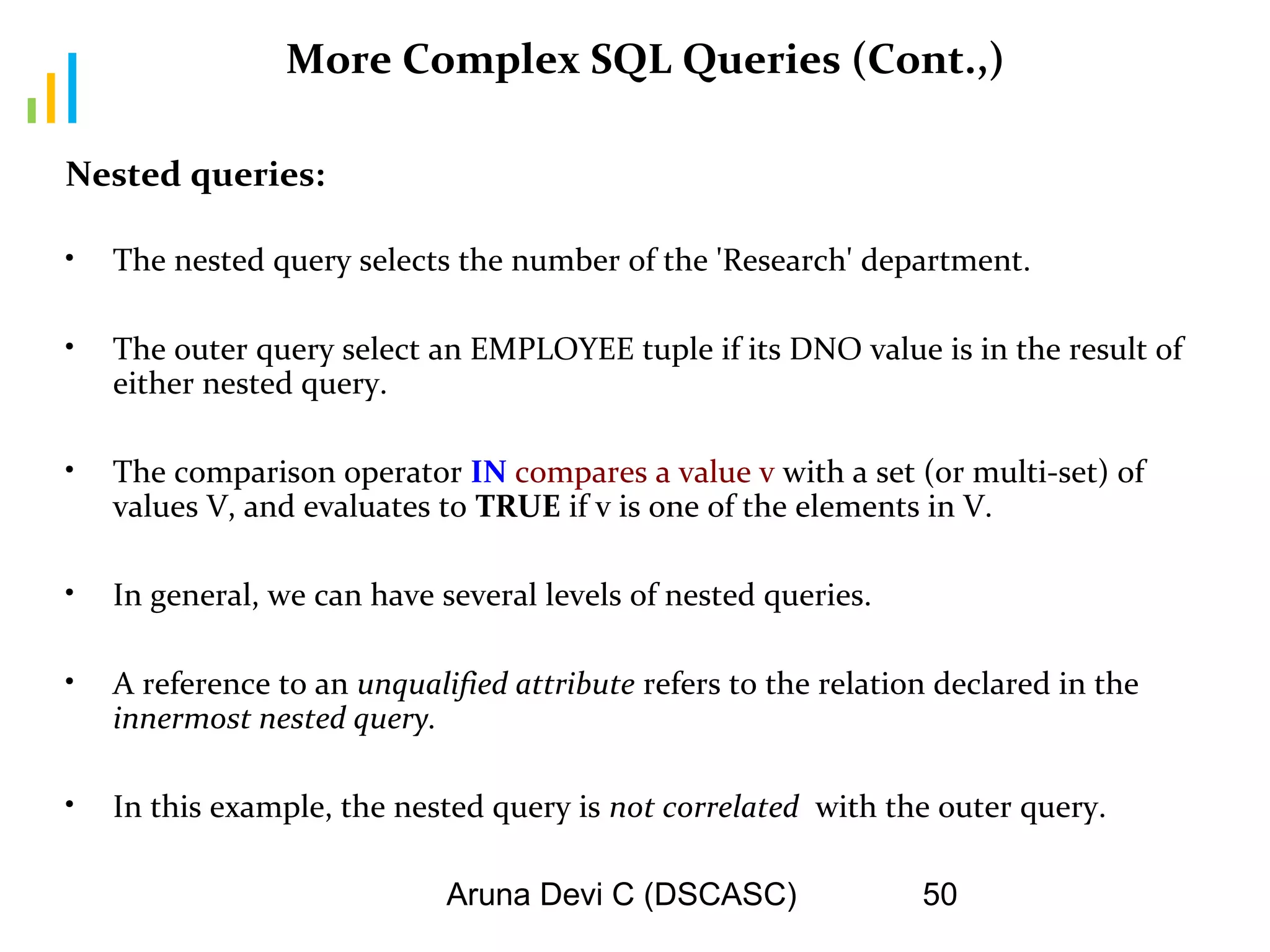 Aruna Devi C (DSCASC) 50
More Complex SQL Queries (Cont.,)
Nested queries:
• The nested query selects the number of the 'Research' department.
• The outer query select an EMPLOYEE tuple if its DNO value is in the result of
either nested query.
• The comparison operator IN compares a value v with a set (or multi-set) of
values V, and evaluates to TRUE if v is one of the elements in V.
• In general, we can have several levels of nested queries.
• A reference to an unqualified attribute refers to the relation declared in the
innermost nested query.
• In this example, the nested query is not correlated with the outer query.
 