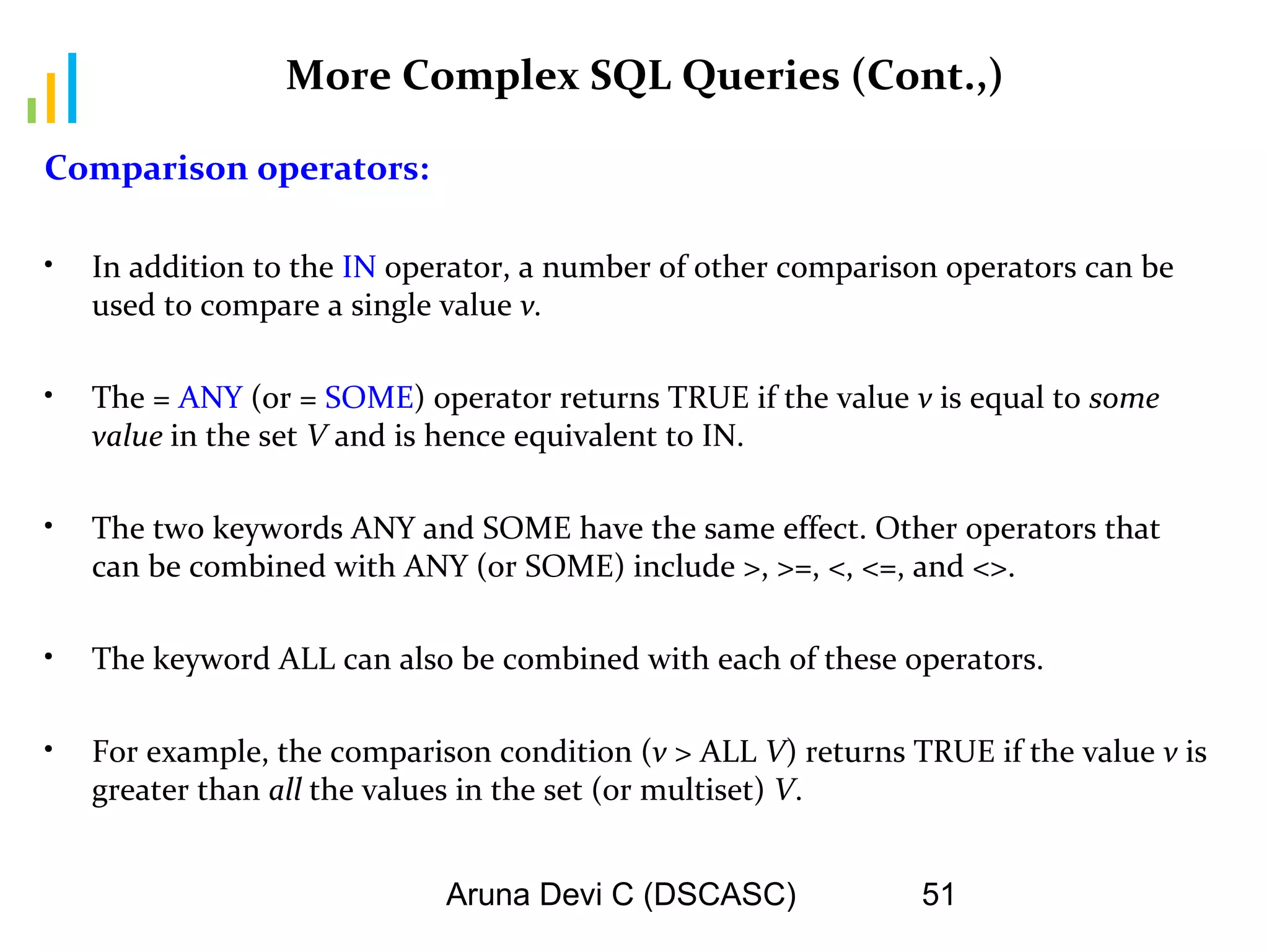 Aruna Devi C (DSCASC) 51
More Complex SQL Queries (Cont.,)
Comparison operators:
• In addition to the IN operator, a number of other comparison operators can be
used to compare a single value v.
• The = ANY (or = SOME) operator returns TRUE if the value v is equal to some
value in the set V and is hence equivalent to IN.
• The two keywords ANY and SOME have the same effect. Other operators that
can be combined with ANY (or SOME) include >, >=, <, <=, and <>.
• The keyword ALL can also be combined with each of these operators.
• For example, the comparison condition (v > ALL V) returns TRUE if the value v is
greater than all the values in the set (or multiset) V.
 