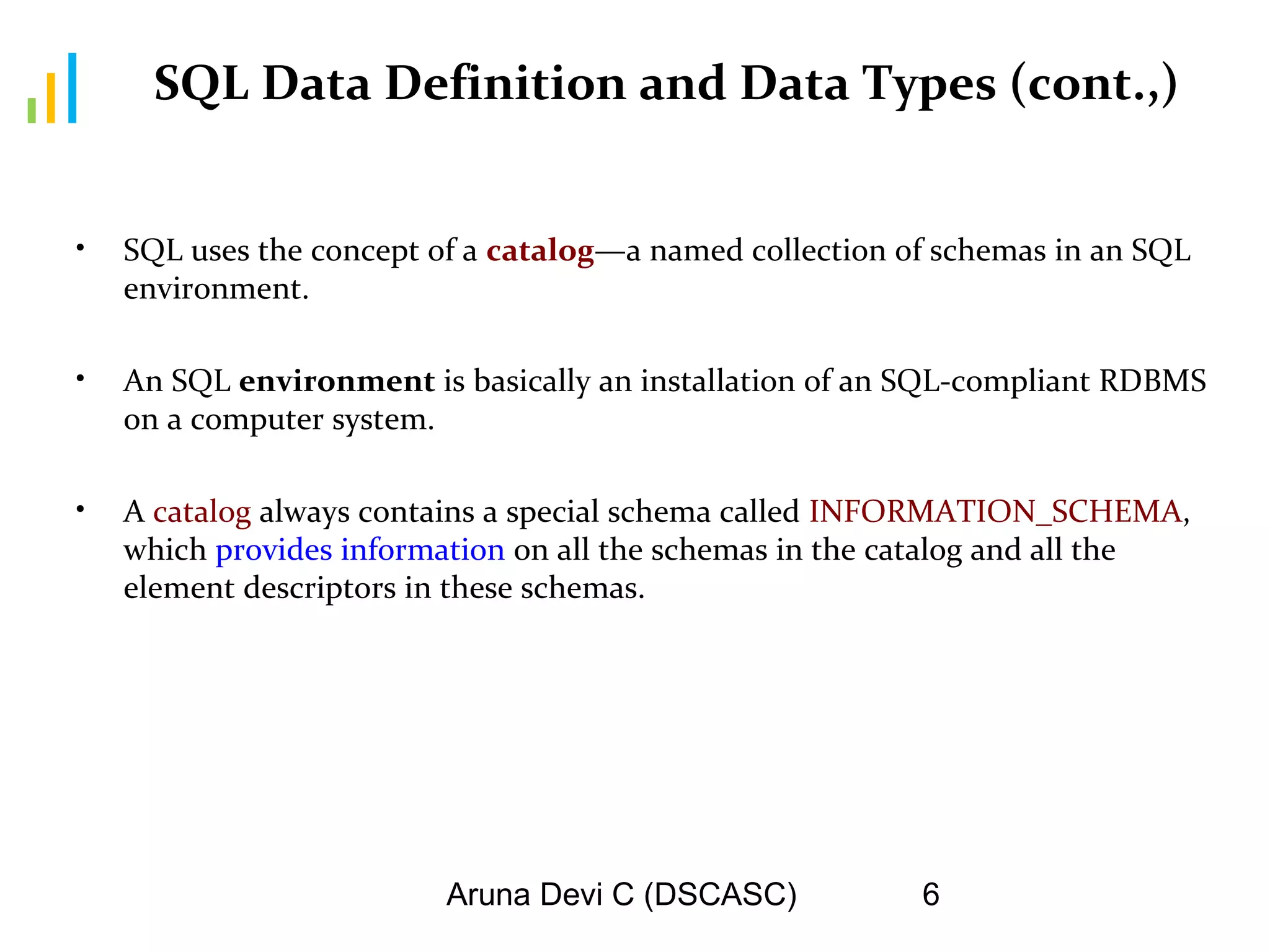 Aruna Devi C (DSCASC) 6
SQL Data Definition and Data Types (cont.,)
• SQL uses the concept of a catalog—a named collection of schemas in an SQL
environment.
• An SQL environment is basically an installation of an SQL-compliant RDBMS
on a computer system.
• A catalog always contains a special schema called INFORMATION_SCHEMA,
which provides information on all the schemas in the catalog and all the
element descriptors in these schemas.
 