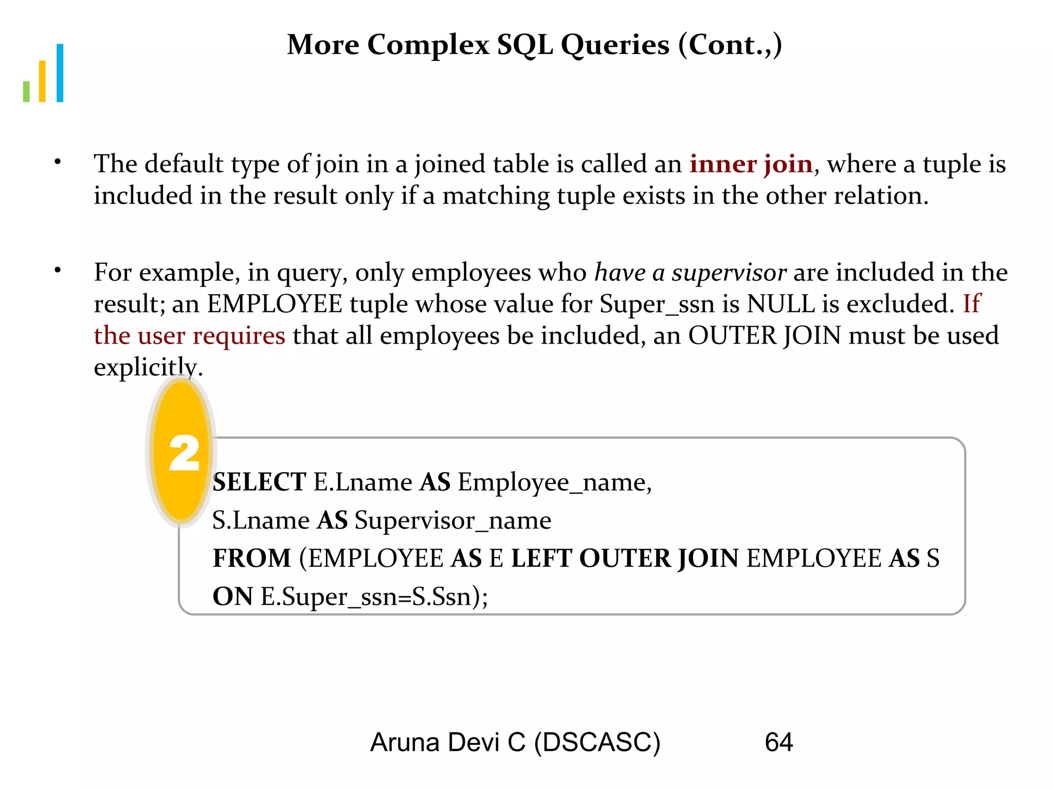 Aruna Devi C (DSCASC) 64
More Complex SQL Queries (Cont.,)
• The default type of join in a joined table is called an inner join, where a tuple is
included in the result only if a matching tuple exists in the other relation.
• For example, in query, only employees who have a supervisor are included in the
result; an EMPLOYEE tuple whose value for Super_ssn is NULL is excluded. If
the user requires that all employees be included, an OUTER JOIN must be used
explicitly.
SELECT E.Lname AS Employee_name,
S.Lname AS Supervisor_name
FROM (EMPLOYEE AS E LEFT OUTER JOIN EMPLOYEE AS S
ON E.Super_ssn=S.Ssn);
2
 
