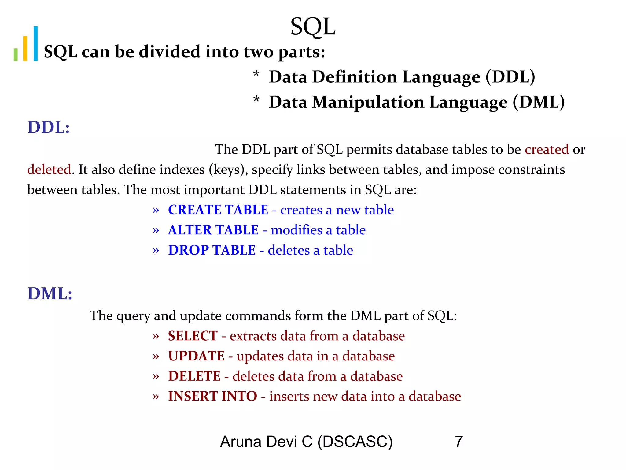 Aruna Devi C (DSCASC) 7
SQL
SQL can be divided into two parts:
* Data Definition Language (DDL)
* Data Manipulation Language (DML)
DDL:
The DDL part of SQL permits database tables to be created or
deleted. It also define indexes (keys), specify links between tables, and impose constraints
between tables. The most important DDL statements in SQL are:
» CREATE TABLE - creates a new table
» ALTER TABLE - modifies a table
» DROP TABLE - deletes a table
DML:
The query and update commands form the DML part of SQL:
» SELECT - extracts data from a database
» UPDATE - updates data in a database
» DELETE - deletes data from a database
» INSERT INTO - inserts new data into a database
 