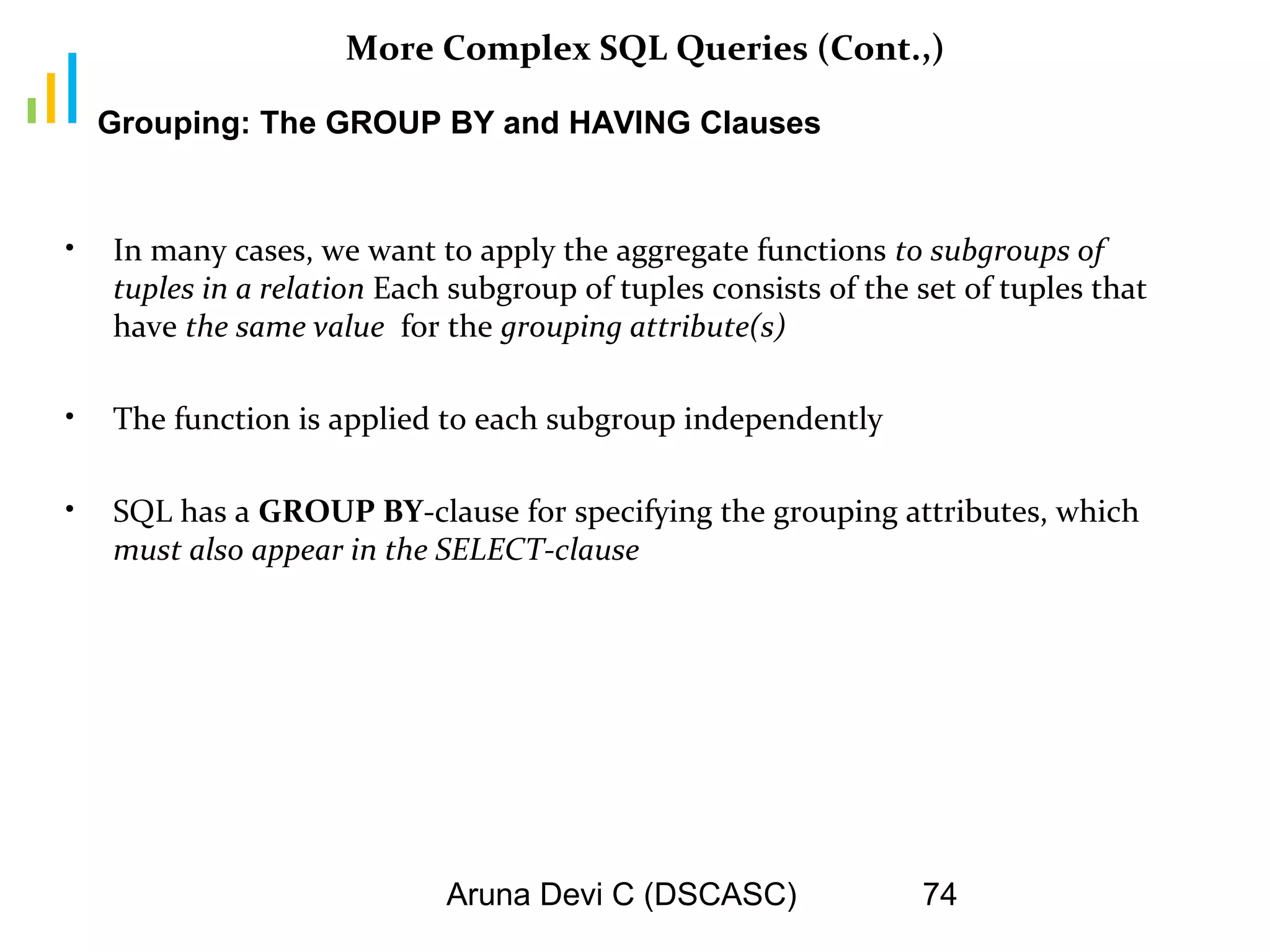 Aruna Devi C (DSCASC) 74
More Complex SQL Queries (Cont.,)
• In many cases, we want to apply the aggregate functions to subgroups of
tuples in a relation Each subgroup of tuples consists of the set of tuples that
have the same value for the grouping attribute(s)
• The function is applied to each subgroup independently
• SQL has a GROUP BY-clause for specifying the grouping attributes, which
must also appear in the SELECT-clause
Grouping: The GROUP BY and HAVING Clauses
 
