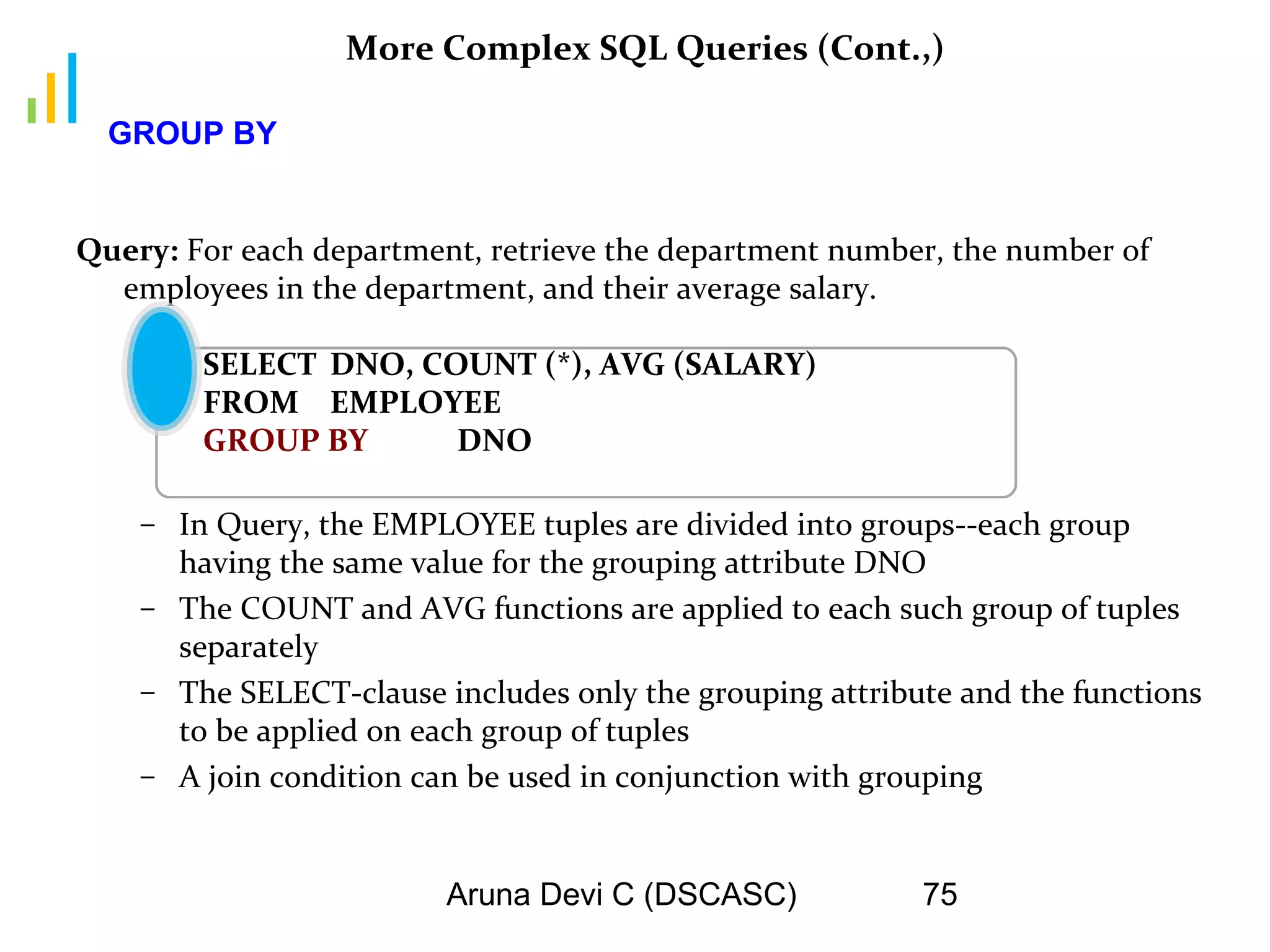 Aruna Devi C (DSCASC) 75
More Complex SQL Queries (Cont.,)
Query: For each department, retrieve the department number, the number of
employees in the department, and their average salary.
SELECT DNO, COUNT (*), AVG (SALARY)
FROM EMPLOYEE
GROUP BY DNO
– In Query, the EMPLOYEE tuples are divided into groups--each group
having the same value for the grouping attribute DNO
– The COUNT and AVG functions are applied to each such group of tuples
separately
– The SELECT-clause includes only the grouping attribute and the functions
to be applied on each group of tuples
– A join condition can be used in conjunction with grouping
GROUP BY
 