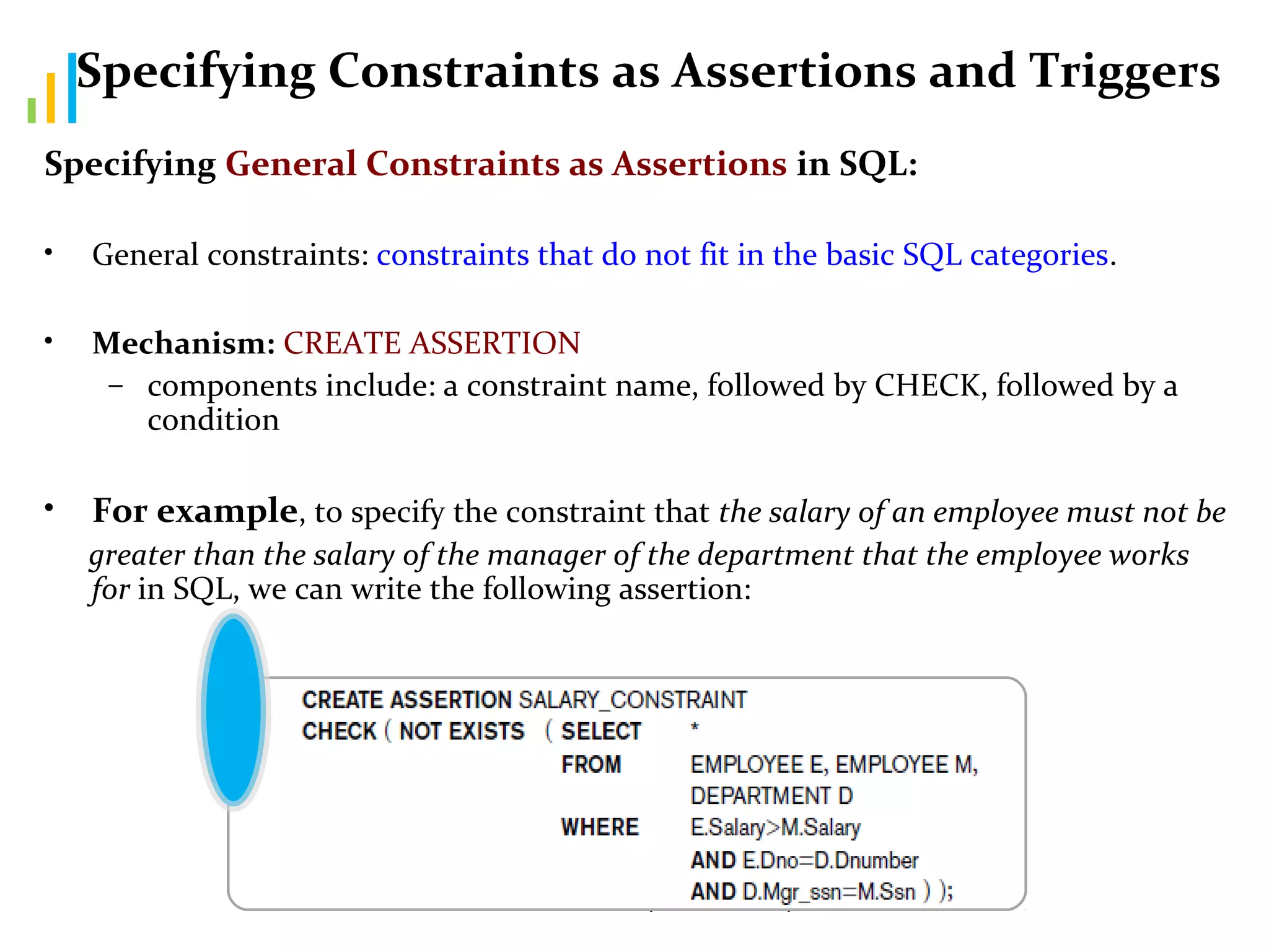 Aruna Devi C (DSCASC) 80
Specifying Constraints as Assertions and Triggers
Specifying General Constraints as Assertions in SQL:
• General constraints: constraints that do not fit in the basic SQL categories.
• Mechanism: CREATE ASSERTION
– components include: a constraint name, followed by CHECK, followed by a
condition
• For example, to specify the constraint that the salary of an employee must not be
greater than the salary of the manager of the department that the employee works
for in SQL, we can write the following assertion:
 
