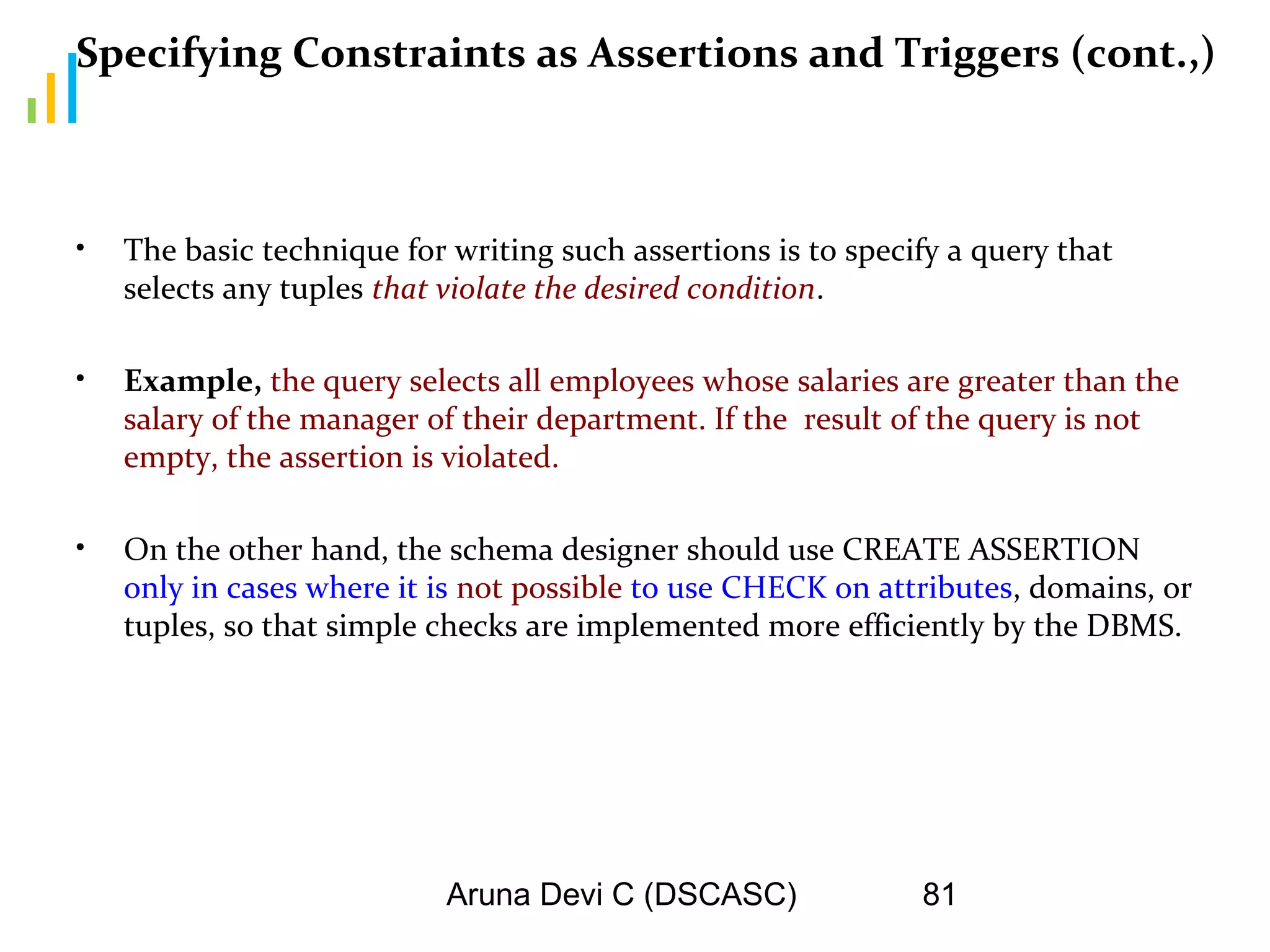 Aruna Devi C (DSCASC) 81
Specifying Constraints as Assertions and Triggers (cont.,)
• The basic technique for writing such assertions is to specify a query that
selects any tuples that violate the desired condition.
• Example, the query selects all employees whose salaries are greater than the
salary of the manager of their department. If the result of the query is not
empty, the assertion is violated.
• On the other hand, the schema designer should use CREATE ASSERTION
only in cases where it is not possible to use CHECK on attributes, domains, or
tuples, so that simple checks are implemented more efficiently by the DBMS.
 