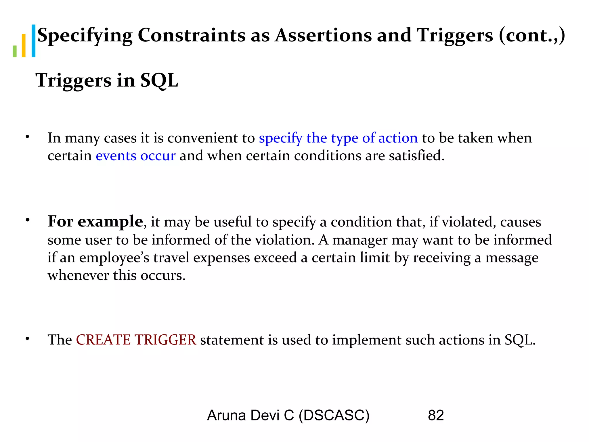 Aruna Devi C (DSCASC) 82
Specifying Constraints as Assertions and Triggers (cont.,)
• In many cases it is convenient to specify the type of action to be taken when
certain events occur and when certain conditions are satisfied.
• For example, it may be useful to specify a condition that, if violated, causes
some user to be informed of the violation. A manager may want to be informed
if an employee’s travel expenses exceed a certain limit by receiving a message
whenever this occurs.
• The CREATE TRIGGER statement is used to implement such actions in SQL.
Triggers in SQL
 