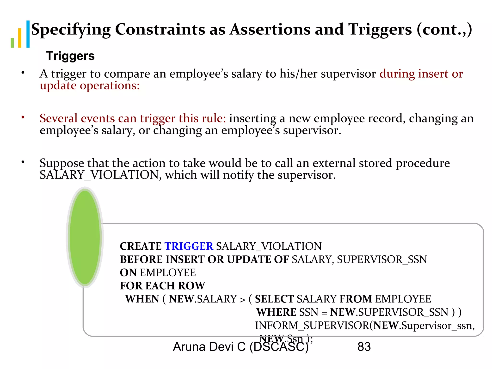 Aruna Devi C (DSCASC) 83
Specifying Constraints as Assertions and Triggers (cont.,)
• A trigger to compare an employee’s salary to his/her supervisor during insert or
update operations:
• Several events can trigger this rule: inserting a new employee record, changing an
employee’s salary, or changing an employee’s supervisor.
• Suppose that the action to take would be to call an external stored procedure
SALARY_VIOLATION, which will notify the supervisor.
CREATE TRIGGER SALARY_VIOLATION
BEFORE INSERT OR UPDATE OF SALARY, SUPERVISOR_SSN
ON EMPLOYEE
FOR EACH ROW
WHEN ( NEW.SALARY > ( SELECT SALARY FROM EMPLOYEE
WHERE SSN = NEW.SUPERVISOR_SSN ) )
INFORM_SUPERVISOR(NEW.Supervisor_ssn,
NEW.Ssn );
Triggers
 