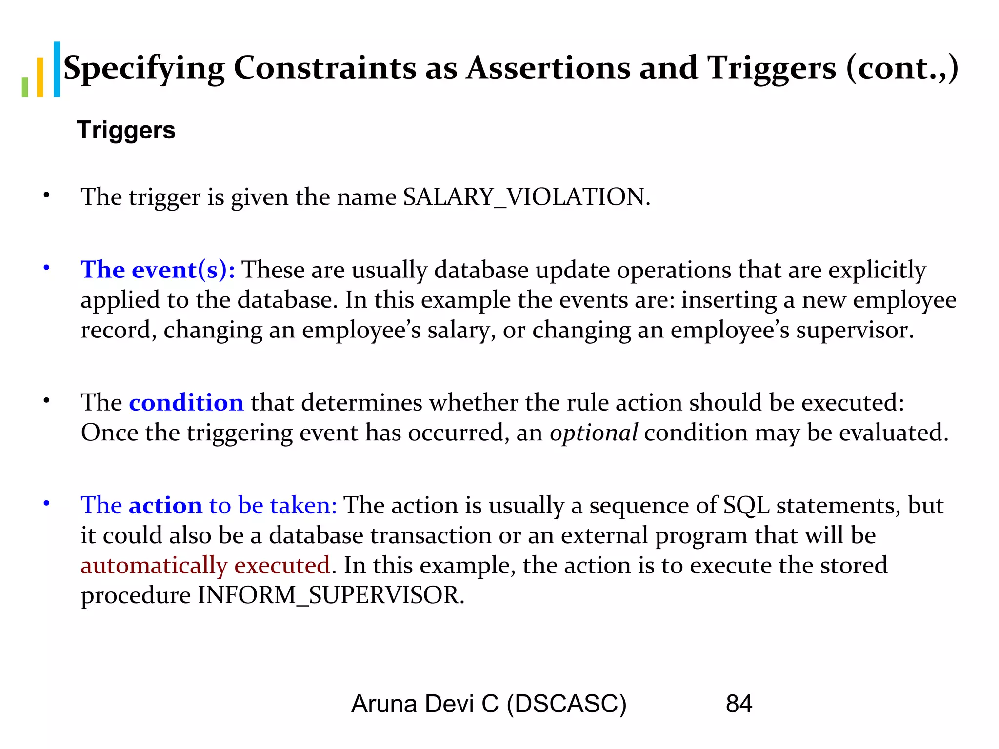 Aruna Devi C (DSCASC) 84
Specifying Constraints as Assertions and Triggers (cont.,)
• The trigger is given the name SALARY_VIOLATION.
• The event(s): These are usually database update operations that are explicitly
applied to the database. In this example the events are: inserting a new employee
record, changing an employee’s salary, or changing an employee’s supervisor.
• The condition that determines whether the rule action should be executed:
Once the triggering event has occurred, an optional condition may be evaluated.
• The action to be taken: The action is usually a sequence of SQL statements, but
it could also be a database transaction or an external program that will be
automatically executed. In this example, the action is to execute the stored
procedure INFORM_SUPERVISOR.
Triggers
 