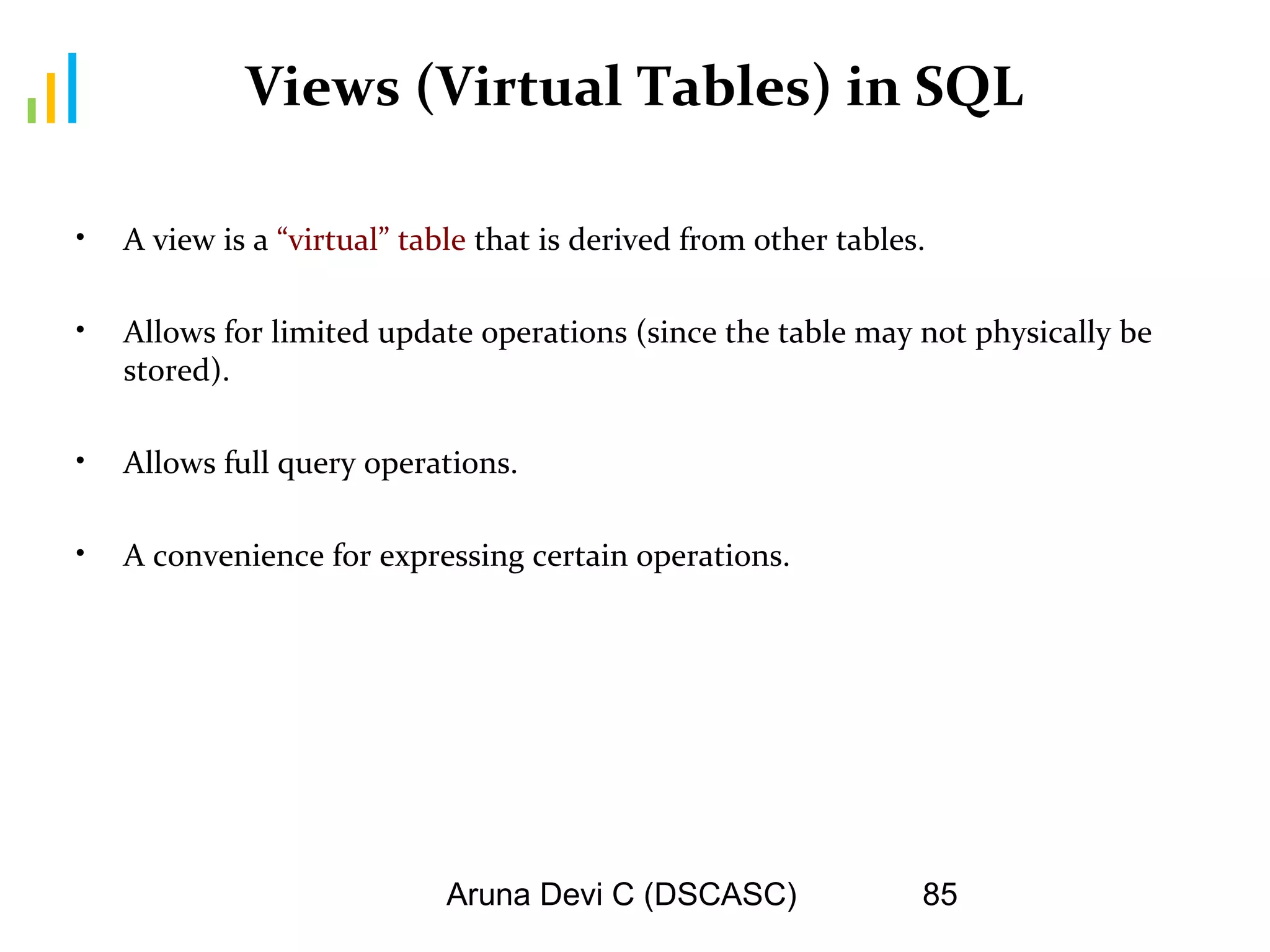 Aruna Devi C (DSCASC) 85
Views (Virtual Tables) in SQL
• A view is a “virtual” table that is derived from other tables.
• Allows for limited update operations (since the table may not physically be
stored).
• Allows full query operations.
• A convenience for expressing certain operations.
 