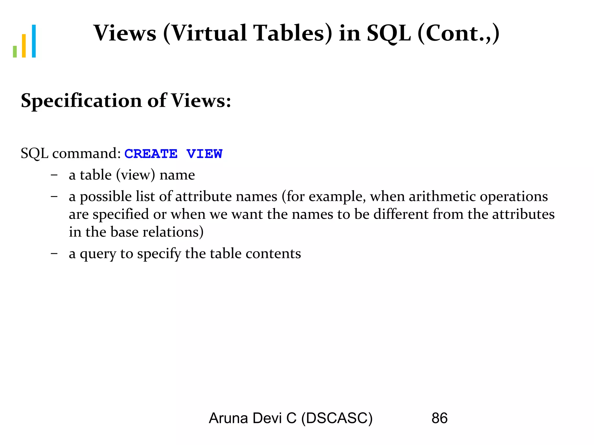 Aruna Devi C (DSCASC) 86
Views (Virtual Tables) in SQL (Cont.,)
Specification of Views:
SQL command: CREATE VIEW
– a table (view) name
– a possible list of attribute names (for example, when arithmetic operations
are specified or when we want the names to be different from the attributes
in the base relations)
– a query to specify the table contents
 