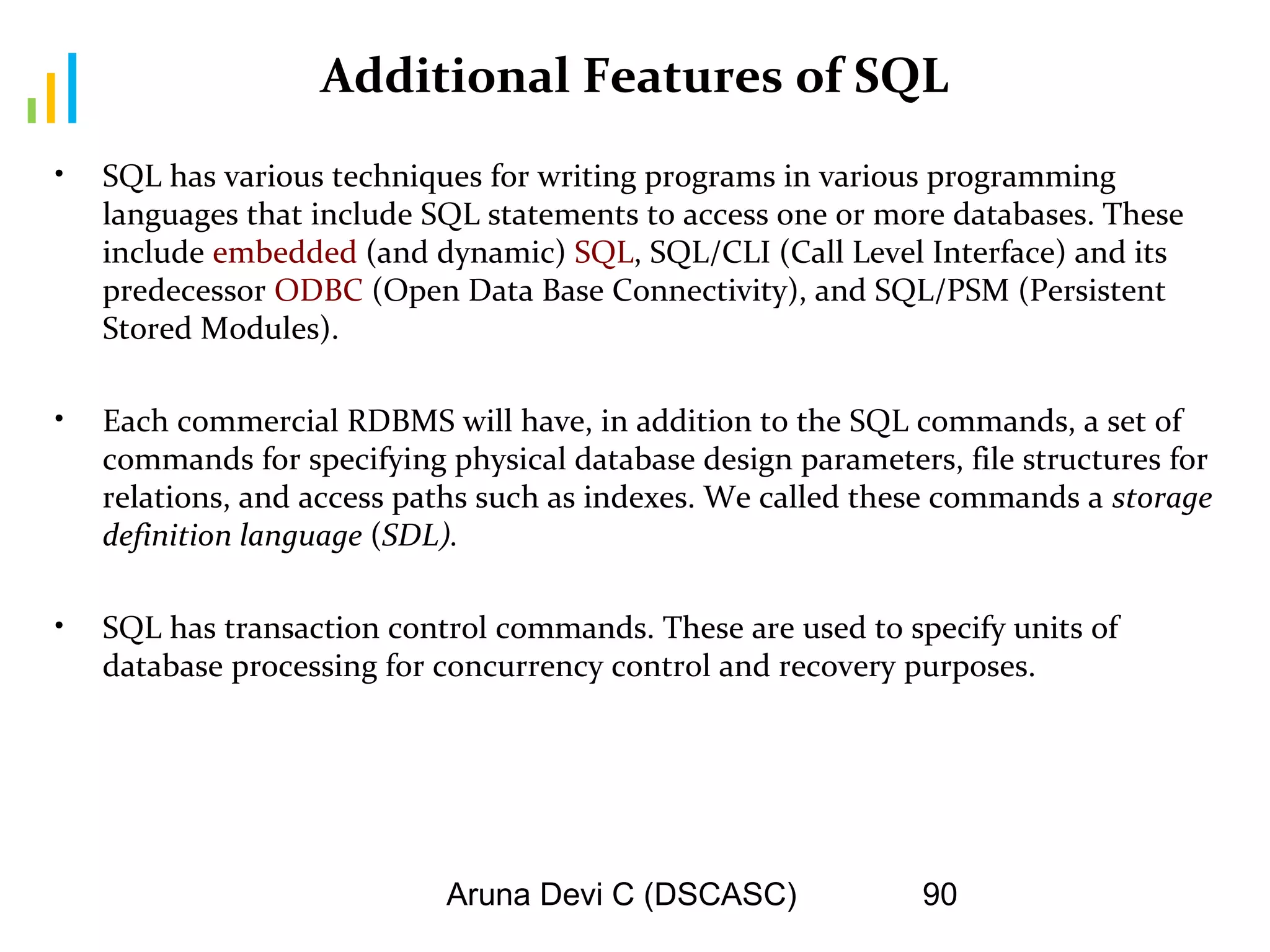 Aruna Devi C (DSCASC) 90
Additional Features of SQL
• SQL has various techniques for writing programs in various programming
languages that include SQL statements to access one or more databases. These
include embedded (and dynamic) SQL, SQL/CLI (Call Level Interface) and its
predecessor ODBC (Open Data Base Connectivity), and SQL/PSM (Persistent
Stored Modules).
• Each commercial RDBMS will have, in addition to the SQL commands, a set of
commands for specifying physical database design parameters, file structures for
relations, and access paths such as indexes. We called these commands a storage
definition language (SDL).
• SQL has transaction control commands. These are used to specify units of
database processing for concurrency control and recovery purposes.
 