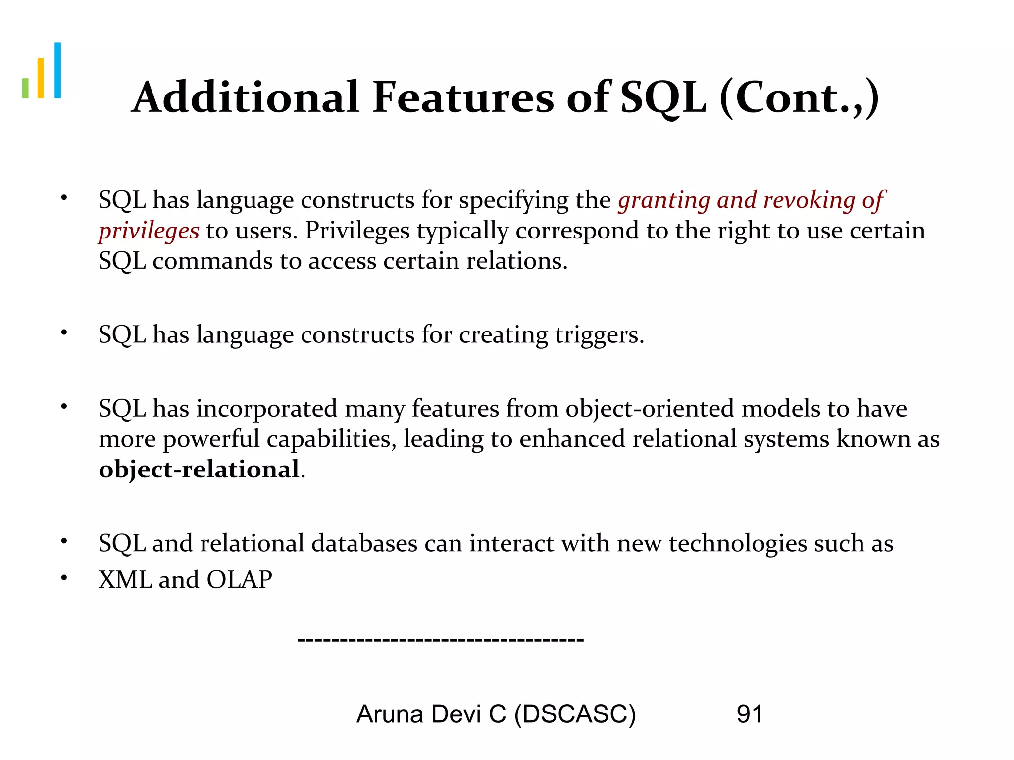 Aruna Devi C (DSCASC) 91
Additional Features of SQL (Cont.,)
• SQL has language constructs for specifying the granting and revoking of
privileges to users. Privileges typically correspond to the right to use certain
SQL commands to access certain relations.
• SQL has language constructs for creating triggers.
• SQL has incorporated many features from object-oriented models to have
more powerful capabilities, leading to enhanced relational systems known as
object-relational.
• SQL and relational databases can interact with new technologies such as
• XML and OLAP
----------------------------------
 