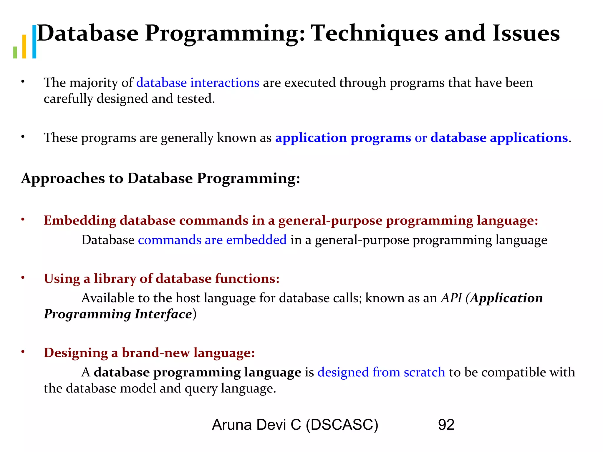 Aruna Devi C (DSCASC) 92
Database Programming: Techniques and Issues
• The majority of database interactions are executed through programs that have been
carefully designed and tested.
• These programs are generally known as application programs or database applications.
Approaches to Database Programming:
• Embedding database commands in a general-purpose programming language:
Database commands are embedded in a general-purpose programming language
• Using a library of database functions:
Available to the host language for database calls; known as an API (Application
Programming Interface)
• Designing a brand-new language:
A database programming language is designed from scratch to be compatible with
the database model and query language.
 