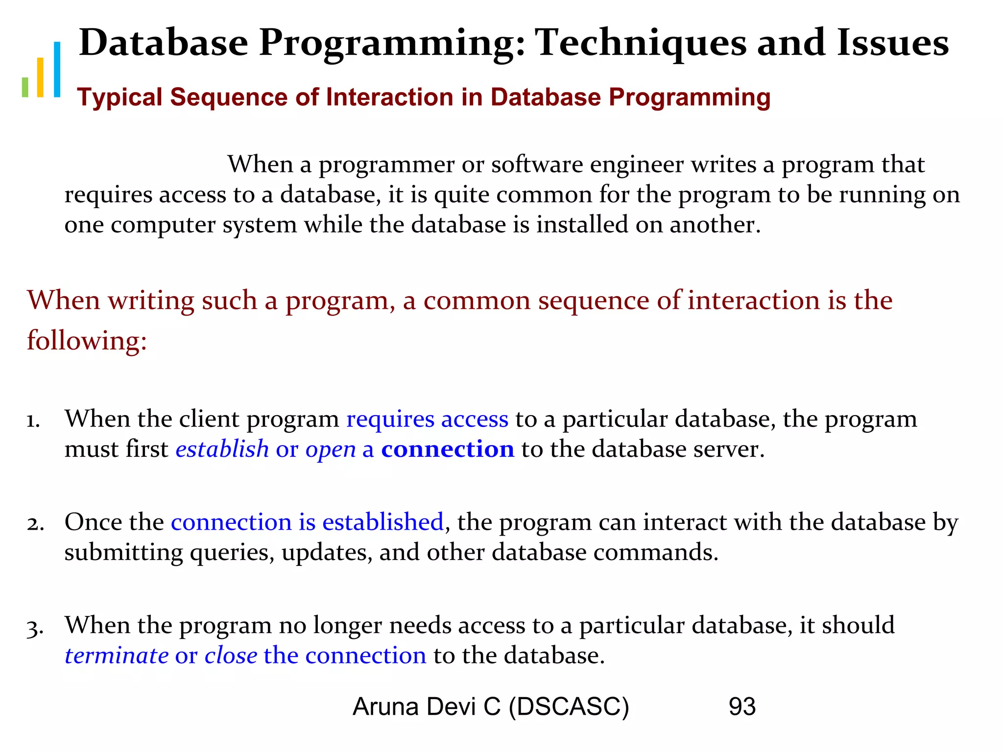 Aruna Devi C (DSCASC) 93
Database Programming: Techniques and Issues
When a programmer or software engineer writes a program that
requires access to a database, it is quite common for the program to be running on
one computer system while the database is installed on another.
When writing such a program, a common sequence of interaction is the
following:
1. When the client program requires access to a particular database, the program
must first establish or open a connection to the database server.
2. Once the connection is established, the program can interact with the database by
submitting queries, updates, and other database commands.
3. When the program no longer needs access to a particular database, it should
terminate or close the connection to the database.
Typical Sequence of Interaction in Database Programming
 
