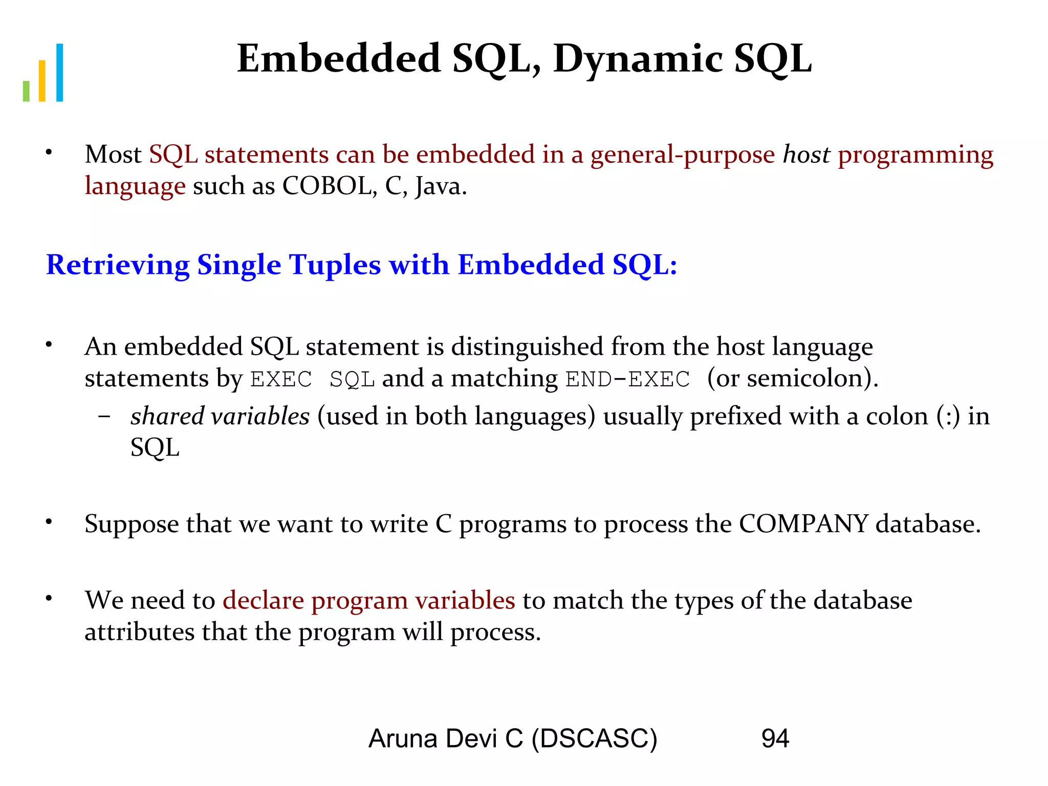 Aruna Devi C (DSCASC) 94
Embedded SQL, Dynamic SQL
• Most SQL statements can be embedded in a general-purpose host programming
language such as COBOL, C, Java.
Retrieving Single Tuples with Embedded SQL:
• An embedded SQL statement is distinguished from the host language
statements by EXEC SQL and a matching END-EXEC (or semicolon).
– shared variables (used in both languages) usually prefixed with a colon (:) in
SQL
• Suppose that we want to write C programs to process the COMPANY database.
• We need to declare program variables to match the types of the database
attributes that the program will process.
 